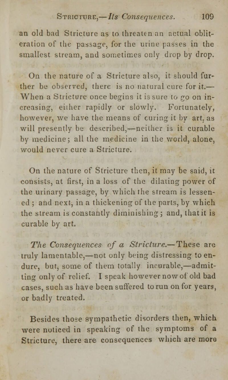 an old bad Stricture as to threaten an actual oblit- eration of the passage, for the urine passes in the smallest stream, and sometimes only drop by drop. On the nature of a Stricture also, it should fur- ther be observed, there is no natural cure for it.— When a Stricture once begins it is sure to go on in- creasing, either rapidly or slowly. Fortunately, however, we have the means of curing it by art. as will presently be described,-^neither is it curable by medicine; all the medicine in the world, alone, would never cure a Stricture. On the nature of Stricture then, it may be said, it consists, at first, in a loss of the dilating power of the urinary passage, by which the stream is lessen- ed ; and next, in a thickening of the parts, by which the stream is constantly diminishing ; and, that it is curable by art. The Consequences of a Stricture.— These are truly lamentable,—not only being distressing to en- dure, but, some of them totally incurable,—admit- ting only of relief. I speak however now of old bad cases, such as have been suffered to run on for years, or badly treated. Besides those sympathetic disorders then, which were noticed in speaking of the symptoms of a Stricture, there are consequences which are more