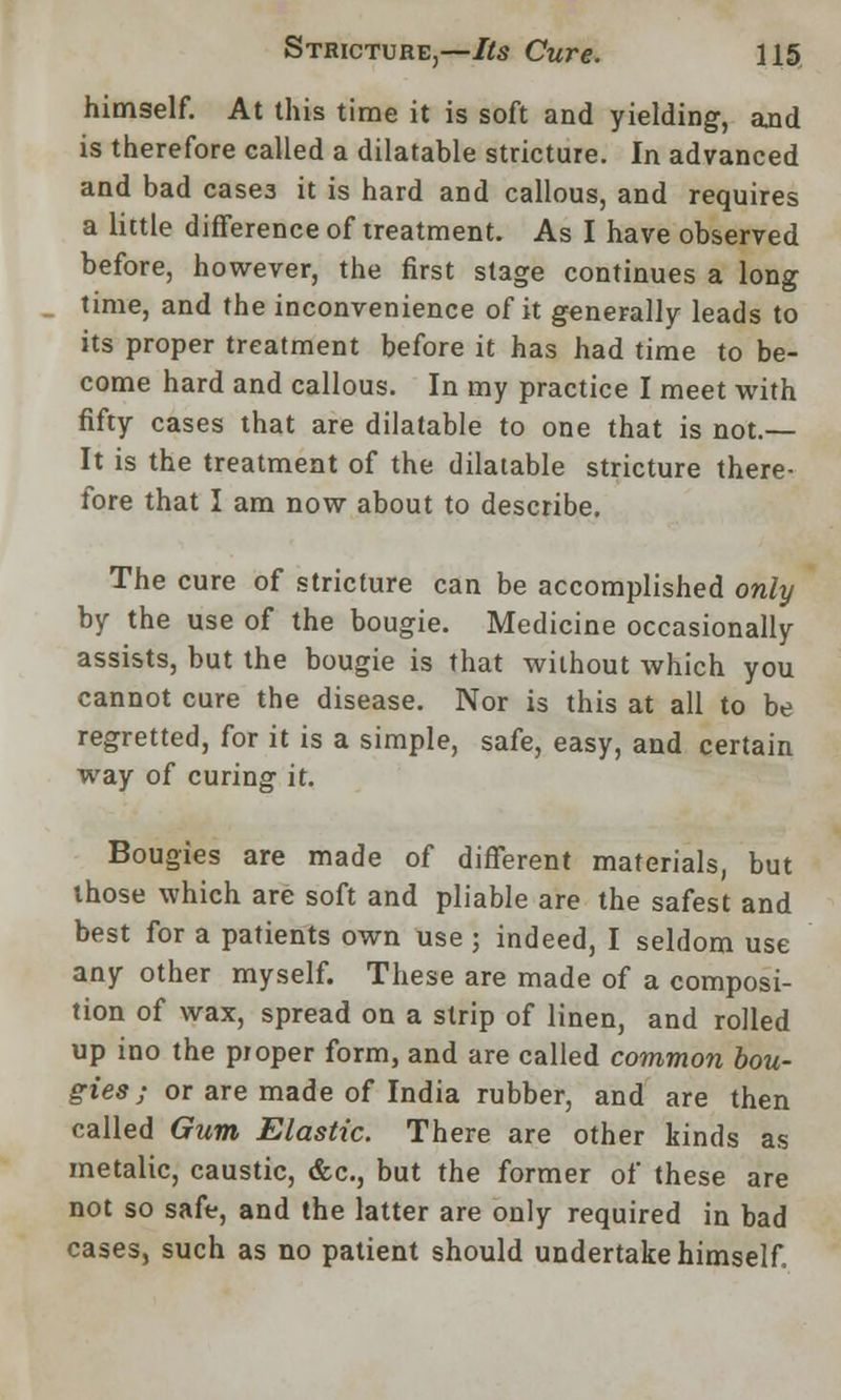 himself. At this time it is soft and yielding, and is therefore called a dilatable stricture. In advanced and bad casea it is hard and callous, and requires a little difference of treatment. As I have observed before, however, the first stage continues a long time, and the inconvenience of it generally leads to its proper treatment before it has had time to be- come hard and callous. In my practice I meet with fifty cases that are dilatable to one that is not.— It is the treatment of the dilatable stricture there- fore that I am now about to describe. The cure of stricture can be accomplished only by the use of the bougie. Medicine occasionally assists, but the bougie is that without which you cannot cure the disease. Nor is this at all to be regretted, for it is a simple, safe, easy, and certain way of curing it. Bougies are made of different materials, but those which are soft and pliable are the safest and best for a patients own use ; indeed, I seldom use any other myself. These are made of a composi- tion of wax, spread on a strip of linen, and rolled up ino the proper form, and are called common bou- gies ; or are made of India rubber, and are then called Gum Elastic. There are other kinds as metalic, caustic, &c, but the former of these are not so safe, and the latter are only required in bad cases, such as no patient should undertake himself.