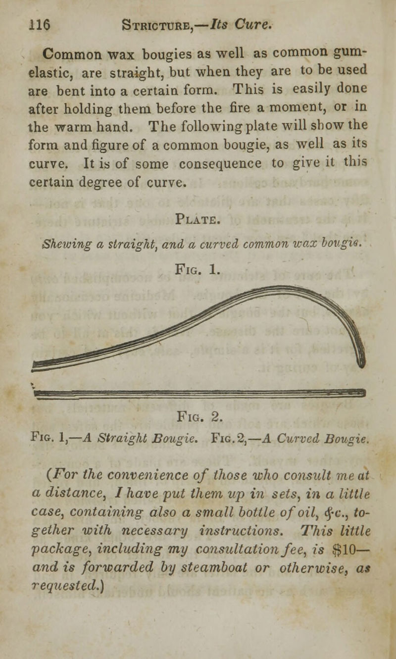 Common wax bougies as well as common gum- elastic, are straight, but when they are to be used are bent into a certain form. This is easily done after holding them before the fire a moment, or in the warm hand. The following plate will show the form and figure of a common bougie, as well as its curve. It is of some consequence to give it this certain degree of curve. Plate. Shewing a straight, and a curved common wax bougie. Fig. 1. Fig. 2. Fig. 1,—.4 Straight Bougie. Fig. 2,—A Curved Bougie. (For the convenience of those who consult me at a distance, I have put them up in sets, in a little case, containing also a small bottle of oil, <£-c, to- gether with necessary instructions. This little package, including my consultation fee, is $10— and is forwarded by steamboat or otherwise, as requested.)