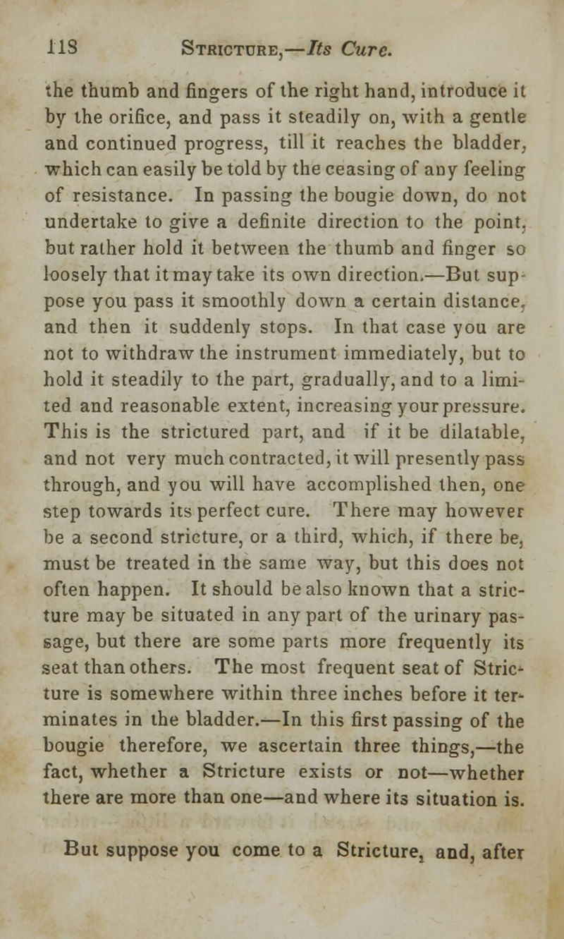 the thumb and fingers of the right hand, introduce it by the orifice, and pass it steadily on, with a gentle and continued progress, till it reaches the bladder, which can easily be told by the ceasing of any feeling of resistance. In passing the bougie down, do not undertake to give a definite direction to the point, but rather hold it between the thumb and finger so loosely that it may take its own direction.—But sup- pose you pass it smoothly down a certain distance, and then it suddenly stops. In that case you are not to withdraw the instrument immediately, but to hold it steadily to the part, gradually, and to a limi- ted and reasonable extent, increasing your pressure. This is the strictured part, and if it be dilatable, and not very much contracted, it will presently pass through, and you will have accomplished then, one step towards its perfect cure. There may however be a second stricture, or a third, which, if there be, must be treated in the same way, but this does not often happen. It should be also known that a stric- ture may be situated in any part of the urinary pas- sage, but there are some parts more frequently its seat than others. The most frequent seat of Stric- ture is somewhere within three inches before it ter- minates in the bladder.—In this first passing of the bougie therefore, we ascertain three things,—the fact, whether a Stricture exists or not—whether there are more than one—and where its situation is. But suppose you come to a Stricturej and, after