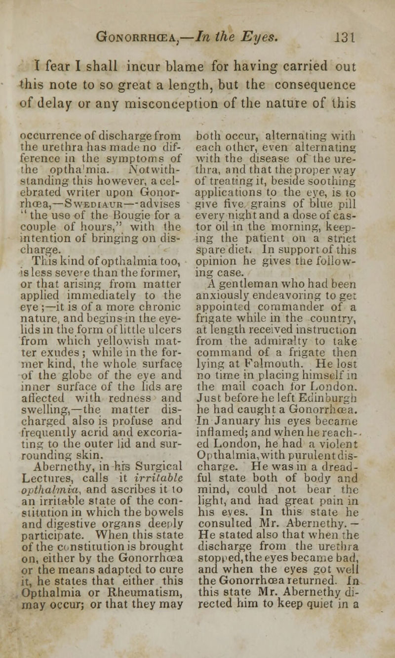 I fear I shall incur blame for having carried out this note to so great a length, but the consequence of delay or any misconception of the nature of this occurrence of discharge from the urethra has made no dif- ference in the symptoms of the optha'mia. Notwith- standing this however, a cel- ebrated writer upon Gonor- rhoea,—Swediaur—-advises '' the use of the Bougie for a couple of hours, with the intention of bringing on dis- charge. This kind of opthalmia too, is less severe than the former, or that arising from matter applied immediately to the eye ;—it is of a more chronic nature, and begins in the eye- lids in the form of little ulcers from which yellowish mat- ter exudes ; while in the for- mer kind, the whole surface of the globe of the eye and inner surface of the lids are affected with redness and swelling,—the matter dis- charged also is profuse and frequently acrid and excoria- ting to the outer lid and sur- rounding skin. Abernethy, in hrs Surgical Lectures, calls it irritable opthalmiu, and ascribes it to an irritable state of the con- stitution in which the bowels and digestive organs deeply participate. When this state of the constitution is brought on, either by the Gonorrhoea or the means adapted to cure it, he states that either this Opthalmia or Rheumatism, may occur; or that they may both occur, alternating with each other, even alternating with the disease of the ure- thra, and that theproper way of treating it, beside soothing applications to the eye, is to give five grains of blue pill every night and a dose of cas- tor oil in the morning, keep- ing the patient on a strict spare diet. In support of this opinion he gives the follow- ing case. A gentleman who had been anxiously endeavoring to get appointed commander of a frigate while in the country, at length received instruction from the admiralty to take command of a frigate then lying at Falmouth. He lost no time in placing himself in the mail coach for London. Just before he left Edinburgh he had caught a Gonorrhoea. In January his eyes became inflamed; and when he reach-- ed London, he had a violent Opthalmia, with purulent dis- charge. He was in a dread- ful state both of body and mind, could not bear the light, and had great pain in his eyes. In this state he consulted Mr. Abernethy.— He stated also that when the discharge from the urethra stopped, the eyes became bad, and when the eyes got well the Gonorrhoea returned. In this state Mr. Abernethy di- rected him to keep quiet in a