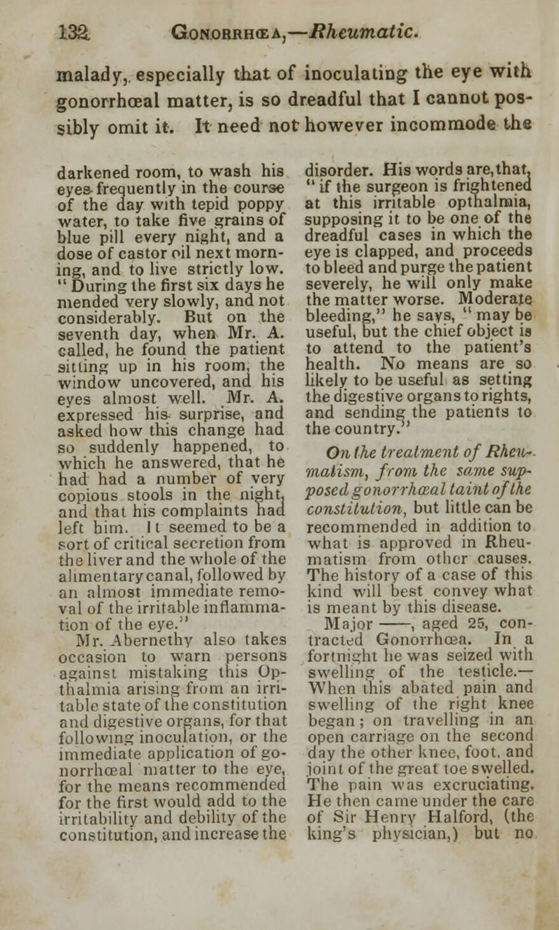 malady,, especially that of inoculating the eye with gonorrhceal matter, is so dreadful that I cannot pos- sibly omit it. It need not however incommode the darkened room, to wash his eyes- frequently in the course of the day with tepid poppy- water, to take five grains of blue pill every night, and a dose of castor oil next morn- ing, and to live strictly low.  During the first six days he mended very slowly, and not considerably. But on the seventh day, when Mr. A. called, he found the patient sitting up in his room, the window uncovered, and his eyes almost well. Mr. A. expressed his- surprise, and asked how this change had so suddenly happened, to which he answered, that he had had a number of very copious stools in the night, and that his complaints had left him. 11 seemed to be a sort of critical secretion from the liver and the whole of the alimentary canal, followed by an almost immediate remo- val of the irritable inflamma- tion of the eye. Mr. Abernethy also takes occasion to warn persons against mistaking this Op- thalmia arising from an irri- table state of the constitution and digestive organs, for that following inoculation, or the immediate application of go- norrhccal matter to the eye, for the means recommended for the first would add to the irritability and debility of the constitution, and increase the disorder. His words are, that,  if the surgeon is frightened at this irritable opthalrnia, supposing it to be one of the dreadful cases in which the eye is clapped, and proceeds to bleed and purge the patient severely, he will only make the matter worse. Moderate bleeding, he says,  may be useful, but the chief object is to attend to the patient's health. No means are so likely to be useful as setting the digestive organs to rights, and sending the patients to the country.' On the treatment of Rheu~ matism, from the same sup- posed gonorrhceal taint of the constitution, but little can be recommended in addition to what is approved in Rheu- matism from other causes. The history of a case of this kind will best convey what is meant by this disease. Major , aged 25, con- tracted Gonorrhoea. In a fortnight he was seized with swelling of the testicle.— When this abated pain and swelling of the right knee began; on travelling in an open carriage on the second day the other knee, foot, and joint of the great toe swelled. The pain was excruciating. He then came under the care of Sir Henry Halford, (the king's physician,) but no