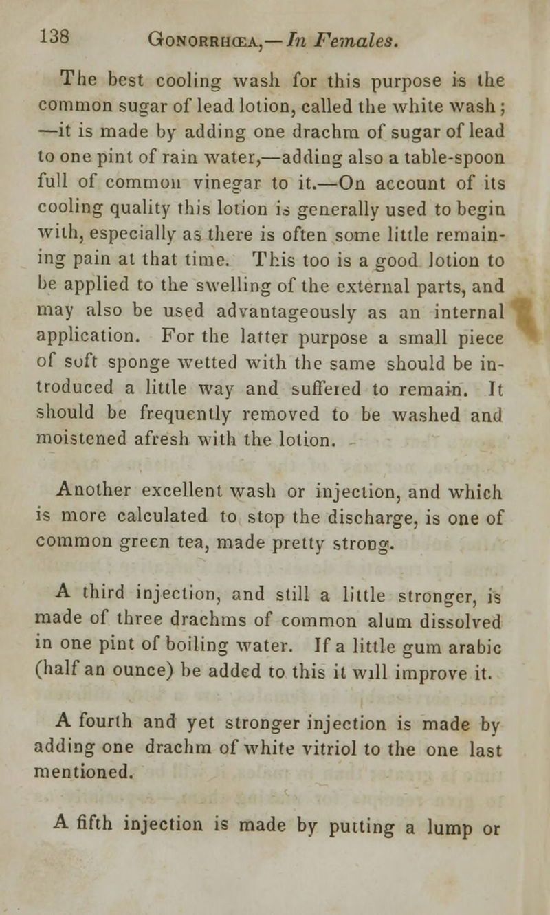 The best cooling wash for this purpose is the common sugar of lead lotion, called the white wash; —it is made by adding one drachm of sugar of lead to one pint of rain water,—adding also a table-spoon full of common vinegar to it.—On account of its cooling quality this lotion is generally used to begin with, especially as there is often some little remain- ing pain at that time. This too is a good lotion to be applied to the swelling of the external parts, and may also be used advantageously as an internal application. For the latter purpose a small piece of soft sponge wetted with the same should be in- troduced a little way and suffered to remain. It should be frequently removed to be washed and moistened afresh with the lotion. Another excellent wash or injection, and which is more calculated to stop the discharge, is one of common green tea, made pretty strong. A third injection, and still a little stronger, is made of three drachms of common alum dissolved in one pint of boiling water. If a little gum arable (half an ounce) be added to this it will improve it. A fourth and yet stronger injection is made by adding one drachm of white vitriol to the one last mentioned. A fifth injection is made by putting a lump or