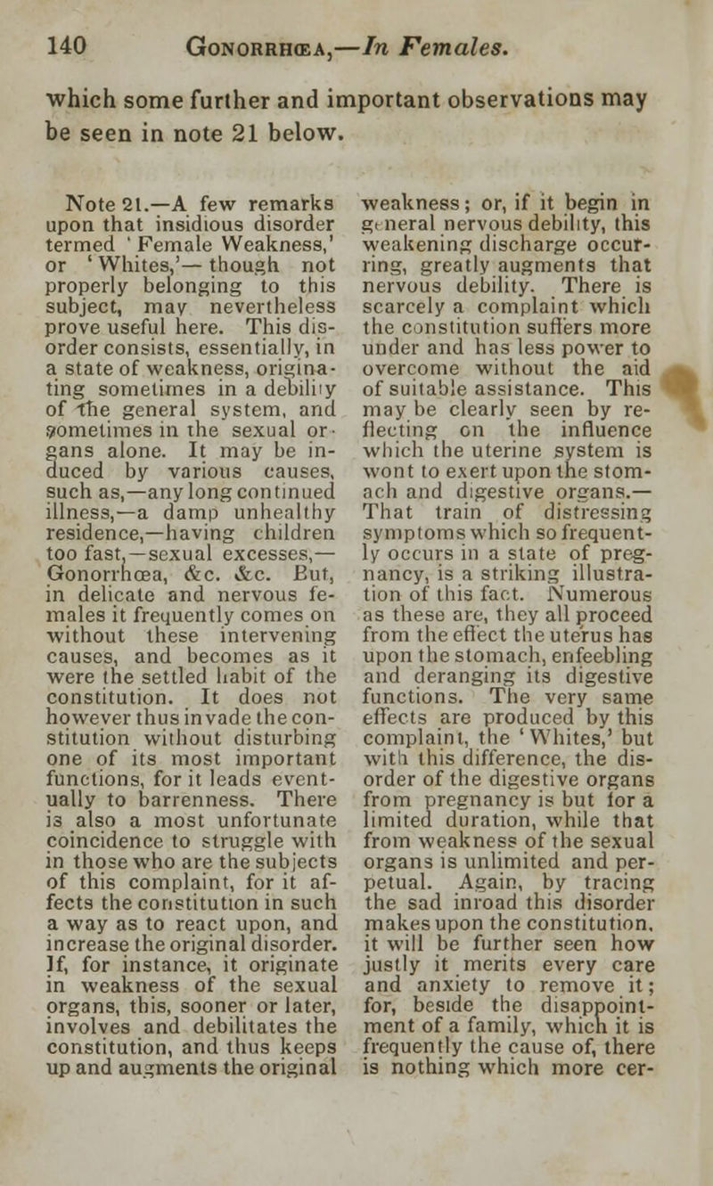 which some further and important observations may he seen in note 21 below. Note 21.—A few remarks upon that insidious disorder termed 'Female Weakness,' or ' Whites,'— though not properly belonging to this subject, may nevertheless prove useful here. This dis- order consists, essentially, in a state of weakness, origina- ting sometimes in a debility of the general system, and Sometimes in the sexual or- gans alone. It may be in- duced by various causes, such as,—any long continued illness,—a damp unhealthy residence,—having children too fast.—sexual excesses,— Gonorrhoea, &c. &c. But, in delicate and nervous fe- males it frequently comes on without these intervening causes, and becomes as it were the settled habit of the constitution. It does not however thus invade the con- stitution without disturbing one of its most important functions, for it leads event- ually to barrenness. There is also a most unfortunate coincidence to struggle with in those who are the subjects of this complaint, for it af- fects the constitution in such a way as to react upon, and increase the original disorder. If, for instance, it originate in weakness of the sexual organs, this, sooner or later, involves and debilitates the constitution, and thus keeps up and augments the original weakness; or, if it begin in gi neral nervous debility, this weakening discharge occur- ring, greatly augments that nervous debility. There is scarcely a complaint which the constitution suffers more under and has less power to overcome without the aid of suitable assistance. This may be clearly seen by re- flecting on the influence which the uterine system is wont to exert upon the stom- ach and digestive organs.— That train of distressing symptoms which so frequent- ly occurs in a state of preg- nancy, is a striking illustra- tion of this fact. Numerous as these are, they all proceed from the effect the uterus has upon the stomach, enfeebling and deranging its digestive functions. The very same effects are produced by this complaint, the 'Whites,' but with this difference, the dis- order of the digestive organs from pregnancy is but lor a limited duration, while that from weakness of the sexual organs is unlimited and per- petual. Again, by tracing the sad inroad this disorder makes upon the constitution, it will be further seen how justly it merits every care and anxiety to remove it; for, beside the disappoint- ment of a family, which it is frequently the cause of, there is nothing which more cer-