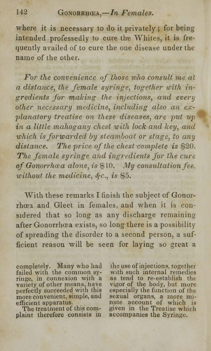 where it is necessary to do it privately; for being intended professedly to cure the Whites, it is fre- quently availed of to cure the one disease under the name of the other. For the convenience of those who consult me at a distance, the female syringe, together with in- gredients for making the injections, and every other necessary medicine, including also an ex- planatory treatise on these diseases, are put up ™ in a little mahogany chest with lock and key, and which is forwarded by steamboat or stage, to any distance. The price of the chest complete is $20. The female syringe and ingredients for the cure of Gonorrhoza alone, is §10. My consultation fee. without the medicine, §c, is $5. With these remarks I finish the subject of Gonor- rhoea and Gleet in females, and when it is con- sidered that so long as any discharge remaining after Gonorrhoea exists, so long there is a possibility of spreading the disorder to a second person, a suf- ficient reason will be seen fox laying so great a completely. Many who had the use of injections, together failed with the common sy- with such internal remedies ringe, in connexion with a as tend to re-establish the variety of other means, have vigor of the body, but more perfectly succeeded with this especially the function of the more convenient, simple, and sexual organs, a more mi- efficient apparatus. nute account of which i.s The treatment of this com- given in the Treatise which plaint therefore consists in accompanies the Syringe.