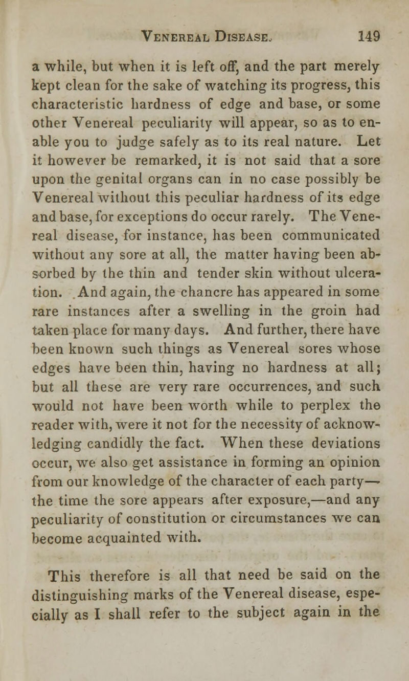 a while, but when it is left off, and the part merely- kept clean for the sake of watching its progress, this characteristic hardness of edge and base, or some other Venereal peculiarity will appear, so as to en- able you to judge safely as to its real nature. Let it however be remarked, it is not said that a sore upon the genital organs can in no case possibly be Venereal without this peculiar hardness of its edge and base, for exceptions do occur rarely. The Vene- real disease, for instance, has been communicated without any sore at all, the matter having been ab- sorbed by the thin and tender skin without ulcera- tion. And again, the chancre has appeared in some rare instances after a swelling in the groin had taken place for many days. And further, there have been known such things as Venereal sores whose edges have been thin, having no hardness at all; but all these are very rare occurrences, and such would not have been worth while to perplex the reader with, were it not for the necessity of acknow- ledging candidly the fact. When these deviations occur, we also get assistance in forming an opinion from our knowledge of the character of each party—- the time the sore appears after exposure,—and any peculiarity of constitution or circumstances we can become acquainted with. This therefore is all that need be said on the distinguishing marks of the Venereal disease, espe- cially as I shall refer to the subject again in the