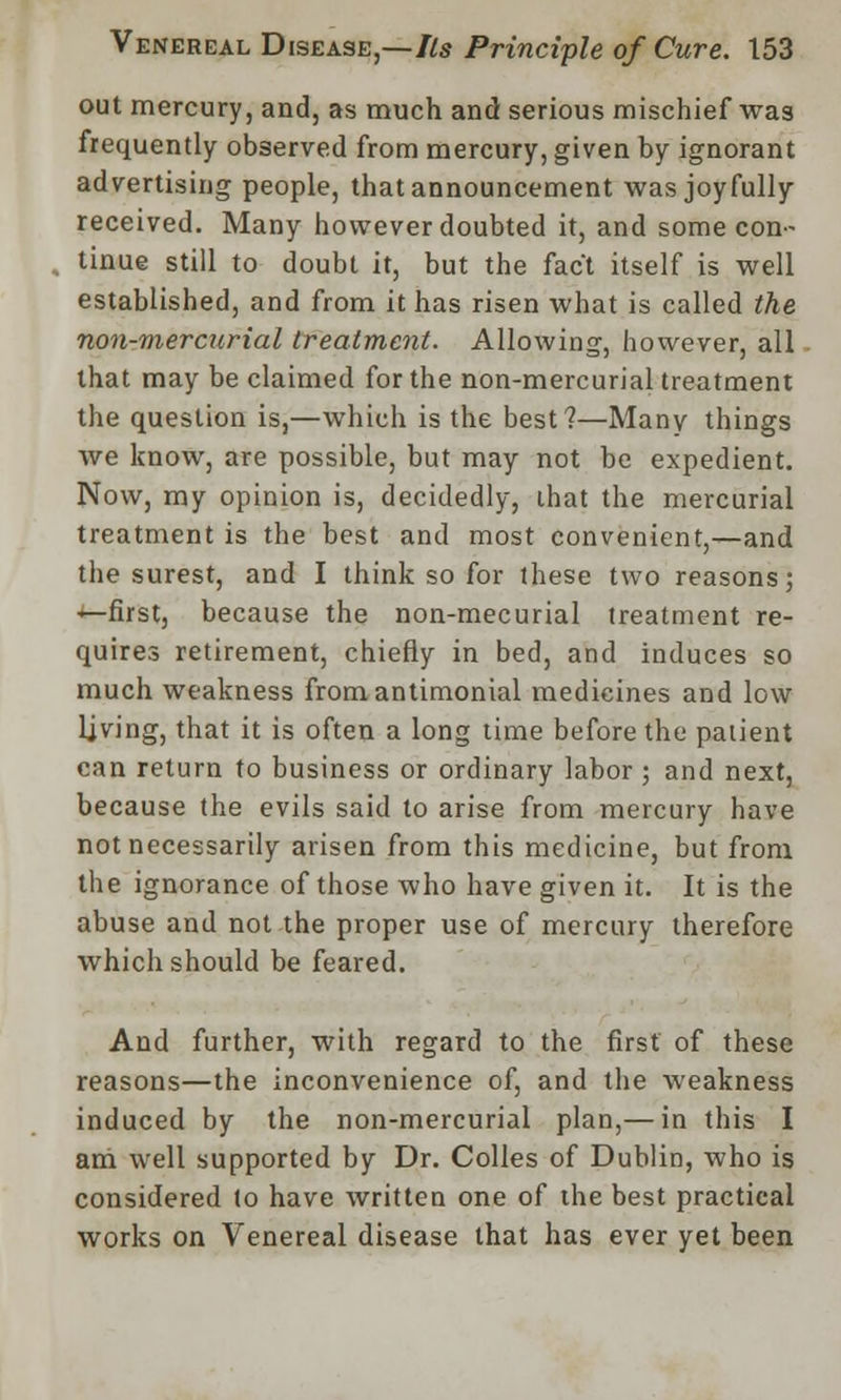 out mercury, and, as much and serious mischief was frequently observed from mercury, given by ignorant advertising people, that announcement was joyfully received. Many however doubted it, and some con- tinue still to doubt it, but the fact itself is well established, and from it has risen what is called the non-mercurial treatment. Allowing, however, all that may be claimed for the non-mercurial treatment the question is,—which is the best?—Many things we know, are possible, but may not be expedient. Now, my opinion is, decidedly, that the mercurial treatment is the best and most convenient,—and the surest, and I think so for these two reasons; —first, because the non-mecurial treatment re- quires retirement, chiefly in bed, and induces so much weakness fromantimonial medicines and low living, that it is often a long time before the patient can return to business or ordinary labor; and next, because the evils said to arise from mercury have not necessarily arisen from this medicine, but from the ignorance of those who have given it. It is the abuse and not the proper use of mercury therefore which should be feared. And further, with regard to the first of these reasons—the inconvenience of, and the weakness induced by the non-mercurial plan,— in this I am well supported by Dr. Colles of Dublin, who is considered to have written one of the best practical works on Venereal disease that has ever yet been