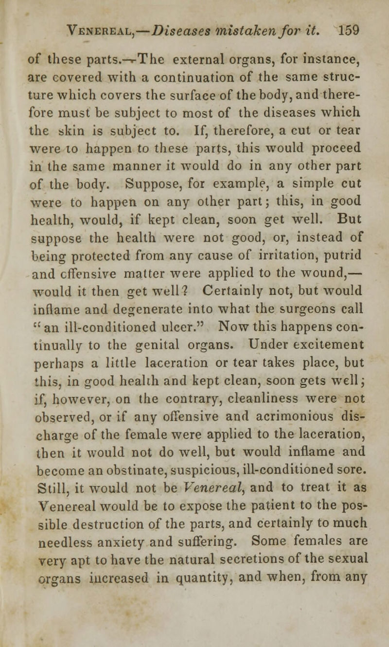 of these parts.-^The external organs, for instance, are covered with a continuation of the same struc- ture which covers the surface of the body, and there- fore must be subject to most of the diseases which the skin is subject to. If, therefore, a cut or tear were to happen to these parts, this would proceed in the same manner it would do in any other part of the body. Suppose, for example, a simple cut were to happen on any other part; this, in good health, would, if kept clean, soon get well. But suppose the health were not good, or, instead of being protected from any cause of irritation, putrid and offensive matter were applied to the wound,— would it then get well? Certainly not, but would inflame and degenerate into what the surgeons call  an ill-conditioned ulcer. Now this happens con- tinually to the genital organs. Under excitement perhaps a little laceration or tear takes place, but this, in good health and kept clean, soon gets well; if, however, on the contrary, cleanliness were not observed, or if any offensive and acrimonious dis- charge of the female were applied to the laceration, then it would not do well, but would inflame and become an obstinate, suspicious, ill-conditioned sore. Still, it would not be Venereal, and to treat it as Venereal would be to expose the patient to the pos- sible destruction of the parts, and certainly to much needless anxiety and suffering. Some females are very apt to have the natural secretions of the sexual organs iucreased in quantity, and when, from any