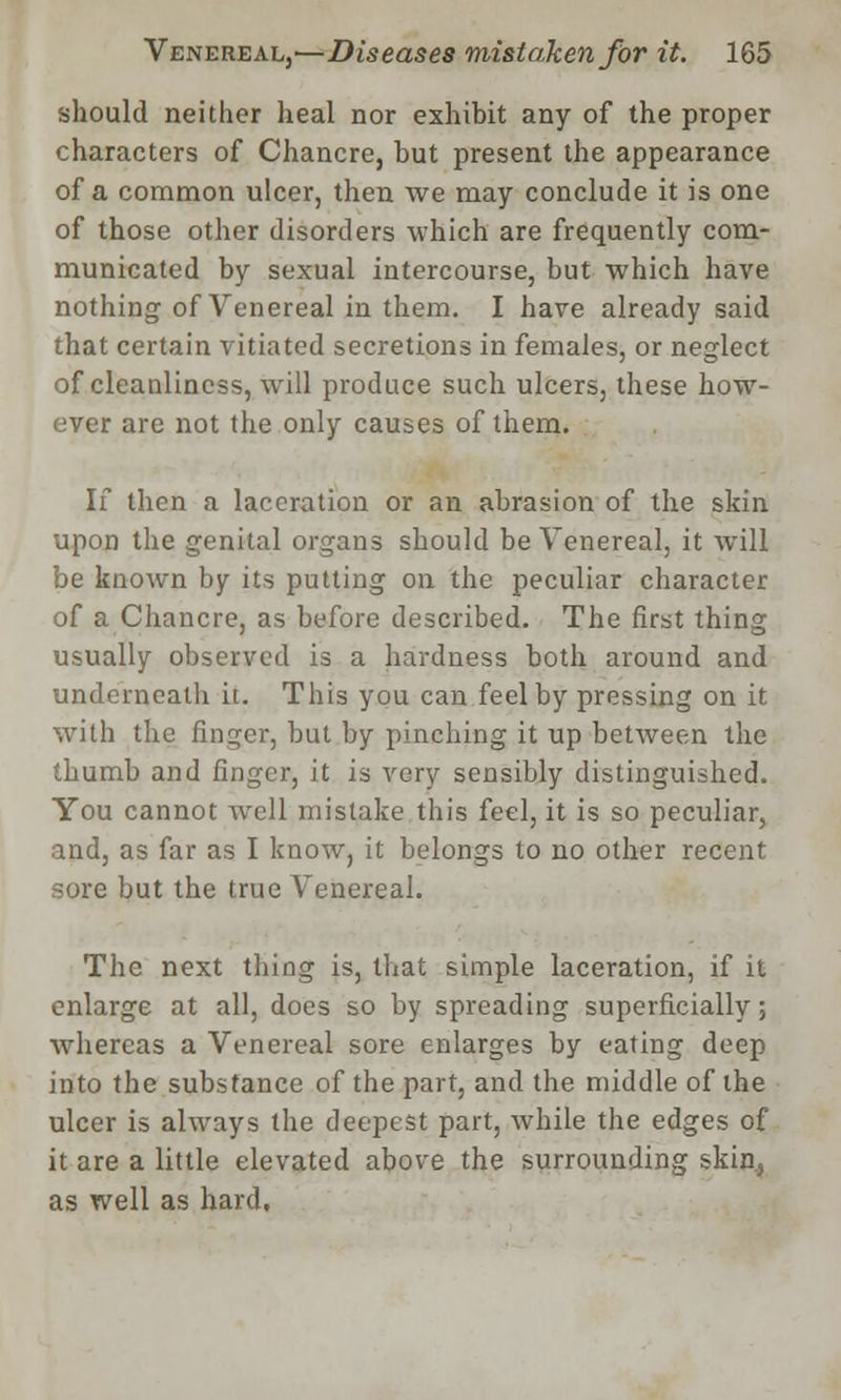 should neither heal nor exhibit any of the proper characters of Chancre, but present the appearance of a common ulcer, then we may conclude it is one of those other disorders which are frequently com- municated by sexual intercourse, but which have nothing of Venereal in them. I have already said that certain vitiated secretions in females, or neglect of cleanliness, will produce such ulcers, these how- ever are not the only causes of them. If then a laceration or an abrasion of the skin upon the genital organs should be Venereal, it will be known by its putting on the peculiar character of a Chancre, as before described. The first thing usually observed is a hardness both around and underneath it. This you can feel by pressing on it with the linger, but by pinching it up between the thumb and finger, it is very sensibly distinguished. You cannot well mistake this feel, it is so peculiar, and, as far as I know, it belongs to no other recent sore but the true Venereal. The next thing is, that simple laceration, if it enlarge at all, does so by spreading superficially; whereas a Venereal sore enlarges by eating deep into the substance of the part, and the middle of the ulcer is always the deepest part, Avhile the edges of it are a little elevated above the surrounding skin, as well as hard.