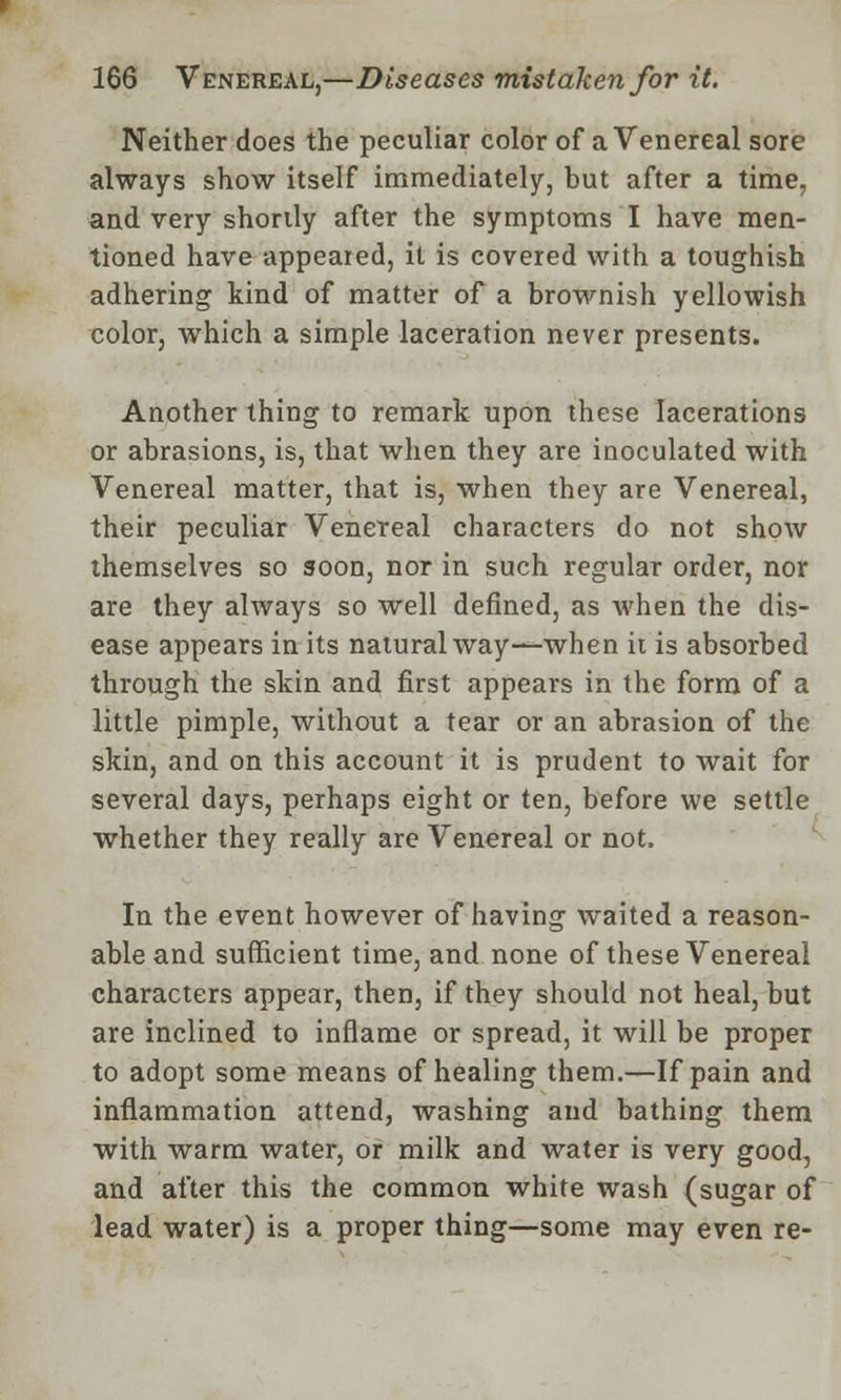 Neither does the peculiar color of a Venereal sore always show itself immediately, but after a time, and very shortly after the symptoms I have men- tioned have appeared, it is covered with a toughish adhering kind of matter of a brownish yellowish color, which a simple laceration never presents. Another thing to remark upon these lacerations or abrasions, is, that when they are inoculated with Venereal matter, that is, when they are Venereal, their peculiar Venereal characters do not show themselves so soon, nor in such regular order, nor are they always so well defined, as when the dis- ease appears in its natural way—when it is absorbed through the skin and first appears in the form of a little pimple, without a tear or an abrasion of the skin, and on this account it is prudent to wait for several days, perhaps eight or ten, before we settle whether they really are Venereal or not. In the event however of having waited a reason- able and sufficient time, and none of these Venereal characters appear, then, if they should not heal, but are inclined to inflame or spread, it will be proper to adopt some means of healing them.—If pain and inflammation attend, washing and bathing them with warm water, or milk and water is very good, and after this the common white wash (sugar of lead water) is a proper thing—some may even re-