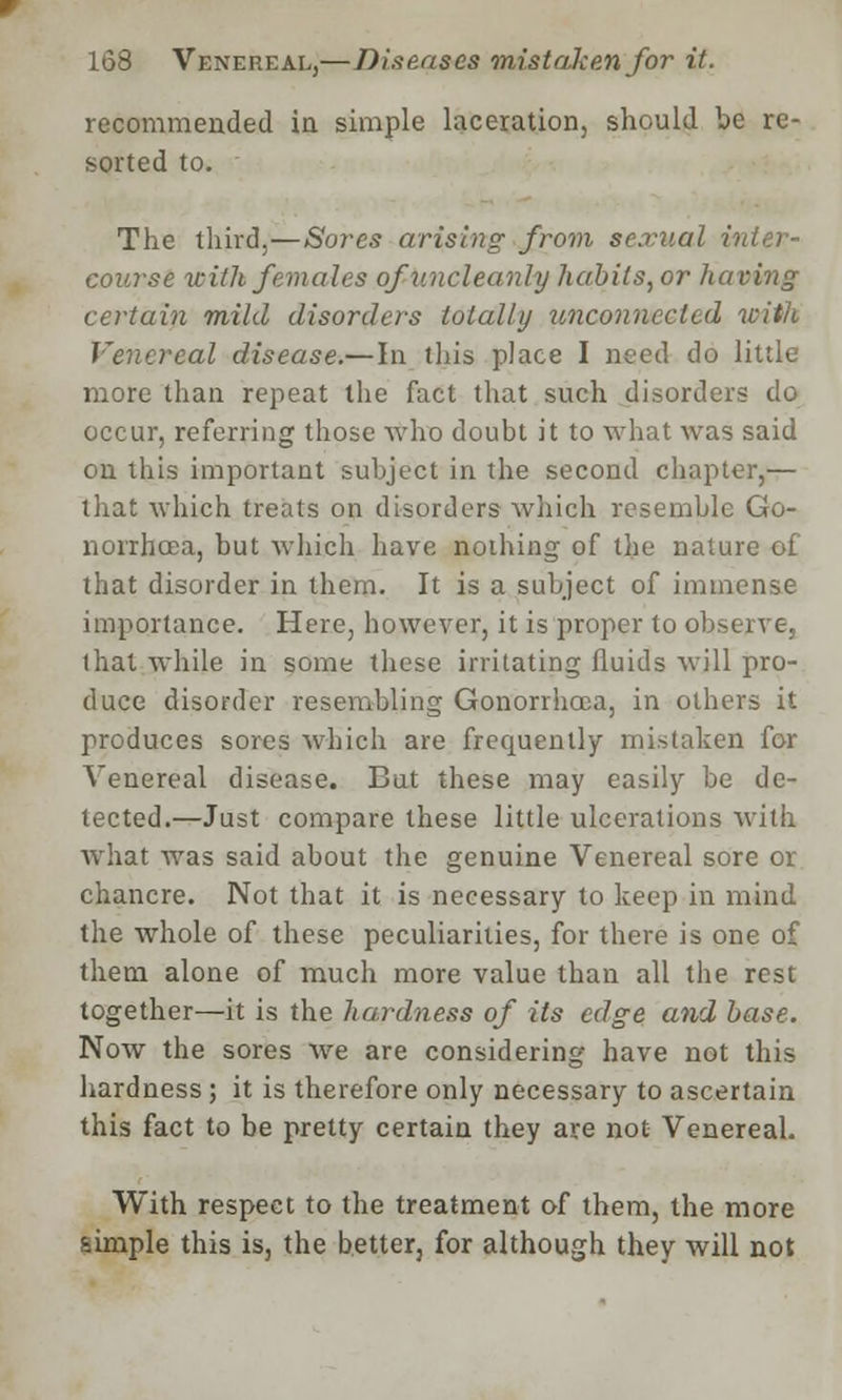 recommended in simple laceration, should be re- sorted to. The third,—Sores arising from sexual i course with females of uncleanly habits, or having certain mild disorders totally unconnected with Venereal disease.— In this place I need do little more than repeat the fact that such disorders do occur, referring those who doubt it to what was said on this important subject in the second chapter,— that which treats on disorders which resemble Go- norrhoea, but which have nothing of the nature of that disorder in them. It is a subject of immense importance. Here, however, it is proper to observe, that while in some these irritating fluids will pro- duce disorder resembling Gonorrhoea, in others it produces sores which are frequently mistaken for Venereal disease. But these may easily be de- tected.—Just compare these little ulcerations with what was said about the genuine Venereal sore or chancre. Not that it is necessary to keep in mind the whole of these peculiarities, for there is one of them alone of much more value than all the rest together—it is the hardness of its edge and base. Now the sores we are considering have not this hardness; it is therefore only necessary to ascertain this fact to be pretty certain they are not Venereal. With respect to the treatment of them, the more simple this is, the better, for although they will not