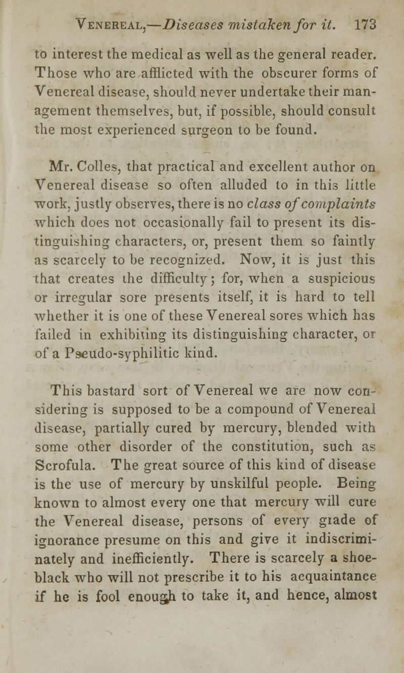 to interest the medical as well as the general reader. Those who are afflicted with the obscurer forms of Venereal disease, should never undertake their man- agement themselves, but, if possible, should consult the most experienced surgeon to be found. Mr. Colles, that practical and excellent author on Venereal disease so often alluded to in this little work, justly observes, there is no class of complaints which docs not occasionally fail to present its dis- tinguishing characters, or, present them so faintly as scarcely to be recognized. Now, it is just this that creates the difficulty; for, when a suspicious or irregular sore presents itself, it is hard to tell whether it is one of these Venereal sores which has failed in exhibiting its distinguishing character, or of a Pseudo-syphilitic kind. This bastard sort of Venereal we are now con- sidering is supposed to be a compound of Venereal disease, partially cured by mercury, blended with some other disorder of the constitution, such as Scrofula. The great source of this kind of disease is the use of mercury by unskilful people. Being known to almost every one that mercury will cure the Venereal disease, persons of every grade of ignorance presume on this and give it indiscrimi- nately and inefficiently. There is scarcely a shoe- black who will not prescribe it to his acquaintance if he is fool enough to take it, and hence, almost