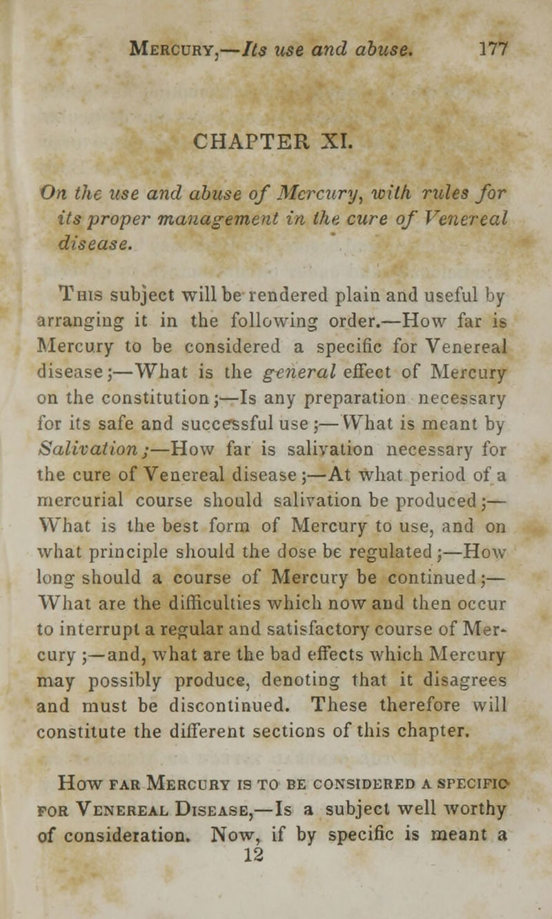 CHAPTER XI. On the use and abuse of Mercury, with rules for its proper management in, the cure of Venereal disease. This subject will be rendered plain and useful by arranging it in the following order.—How far is Mercury to be considered a specific for Venereal disease;—What is the general effect of Mercury on the constitution j—Is any preparation necessary for its safe and successful use;—What is meant by Salivation;—How far is salivation necessary for the cure of Venereal disease ;—At what period of a mercurial course should salivation be produced ;— What is the best form of Mercury to use, and on what principle should the dose be regulated ;—How long should a course of Mercury be continued;— What are the difficulties which now and then occur to interrupt a regular and satisfactory course of Mer- cury ;—and, what are the bad effects which Mercury may possibly produce, denoting that it disagrees and must be discontinued. These therefore will constitute the different sections of this chapter. How far Mercury is to be considered a specifics for Venereal Disease,—Is a subject well worthy of consideration. Now, if by specific is meant a 12