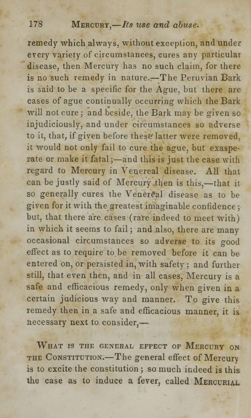 remedy which always, without exception, and under every variety of circumstances, cures any particular disease, then Mercury has no such claim, for there is no such remedy in nature.—The Peruvian Bark is said to be a specific for the Ague, but there are cases of ague continually occurring which the Bark will not cure; and beside, the Bark may be given so injudiciously, and under circumstances so adverse to it, that, if given before these latter were removed, it would not only fail to cure the ague, but exaspe- rate or make it fatal;—and this is just the case with regard to Mercury in Venereal disease. All that can be justly said of Mercury then is this,—that it so generally cures the Venereal disease as to be given for it with the greatest imaginable confidence; but, that there are. cases (rare indeed to meet with) in which it seems to fail; and also, there are many occasional circumstances so adverse to its good effect as to require to be removed before it can be entered on, or persisted in, with safety; and further still, that even then, and in all cases, Mercury is a safe and efficacious remedy, only when given in a certain judicious way and manner. To give this remedy then in a safe and efficacious manner, it is necessary next to consider,— What is the general effect of Mercury on the Constitution.—The general effect of Mercury is to excite the constitution; so much indeed is this the case as to induce a fever, called Mercurial