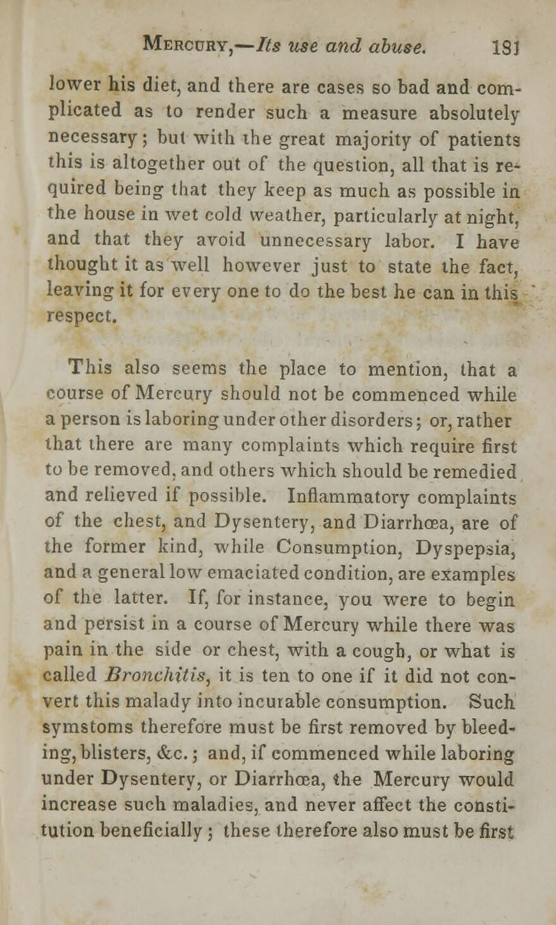 lower his diet, and there are cases so bad and com- plicated as to render such a measure absolutely necessary; but with the great majority of patients this is altogether out of the question, all that is re- quired being that they keep as much as possible in the house in wet cold weather, particularly at night, and that they avoid unnecessary labor. I have thought it as well however just to state the fact, leaving it for every one to do the best he can in this respect. This also seems the place to mention, that a course of Mercury should not be commenced while a person is laboring under other disorders; or, rather that there are many complaints which require first to be removed, and others which should be remedied and relieved if possible. Inflammatory complaints of the chest, and Dysentery, and Diarrhoea, are of the former kind, while Consumption, Dyspepsia, and a general low emaciated condition, are examples of the latter. If, for instance, you were to begin and persist in a course of Mercury while there was pain in the side or chest, with a cough, or what is called Bronchitis, it is ten to one if it did not con- vert this malady into incurable consumption. Such symstoms therefore must be first removed by bleed- ing, blisters, &c.; and, if commenced while laboring under Dysentery, or Diarrhoea, the Mercury would increase such maladies, and never affect the consti- tution beneficially ; these therefore also must be first