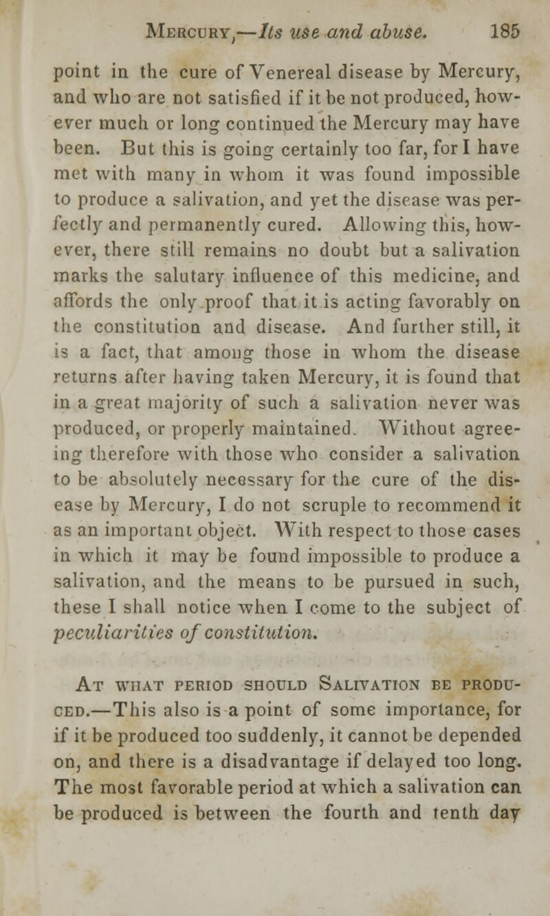 point in the cure of Venereal disease by Mercury, and who are not satisfied if it be not produced, how- ever much or long continued the Mercury may have been. But this is going certainly too far, for I have met with many in whom it was found impossible to produce a salivation, and yet the disease was per- fectly and permanently cured. Allowing this, how- ever, there still remains no doubt but a salivation marks the salutary influence of this medicine, and affords the only,proof that it is acting favorably on the constitution and disease. And further still, it is a fact, that among those in whom the disease returns after having taken Mercury, it is found that in a great majority of such a salivation never was produced, or properly maintained. Without agree- ing therefore with those who consider a salivation to be absolutely necessary for the cure of the dis- ease by Mercury, I do not scruple to recommend it as an important object. With respect to those cases in which it may be found impossible to produce a salivation, and the means to be pursued in such, these I shall notice when I come to the subject of peculiarities of constitution. At what period should Salivation be produ- ced.—This also is a point of some importance, for if it be produced too suddenly, it cannot be depended on, and there is a disadvantage if delayed too long. The most favorable period at which a salivation can be produced is between the fourth and tenth day