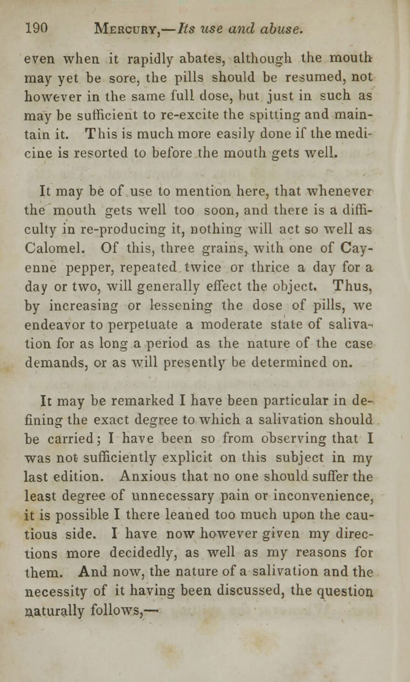 even when it rapidly abates, although the mouth may yet be sore, the pills should be resumed, not however in the same full dose, but just in such as may be sufficient to re-excite the spitting and main- tain it. This is much more easily done if the medi- cine is resorted to before the mouth gets well. It may be of use to mention here, that whenever the mouth gets well too soon, and there is a diffi- culty in re-producing it, nothing will act so well as Calomel. Of this, three grains, with one of Cay- enne pepper, repeated twice or thrice a day for a day or two, will generally effect the object. Thus, by increasing or lessening the dose of pills, we endeavor to perpetuate a moderate state of saliva- tion for as long a period as the nature of the case demands, or as will presently be determined on. It may be remarked I have been particular in de- fining the exact degree to which a salivation should be carried; I have been so from observing that I was not sufficiently explicit on this subject in my last edition. Anxious that no one should suffer the least degree of unnecessary pain or inconvenience, it is possible I there leaned too much upon the cau- tious side. I have now however given my direc- tions more decidedly, as well as my reasons for them. And now, the nature of a salivation and the necessity of it having been discussed, the question naturally follows,—