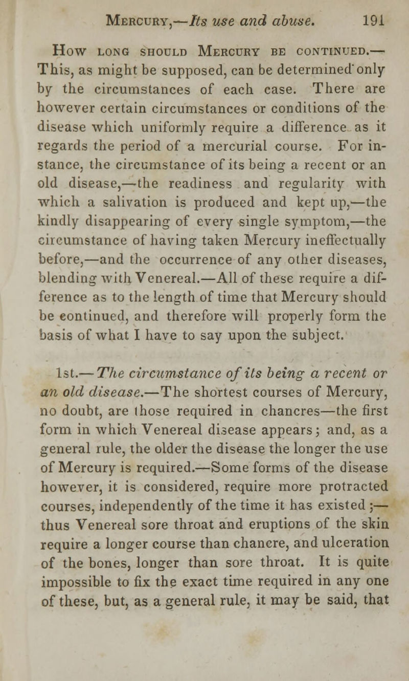 HOW LONG SHOULD MERCURY BE CONTINUED. This, as might be supposed, can be determined'only by the circumstances of each case. There are however certain circumstances or conditions of the disease which uniformly require a difference as it regards the period of a mercurial course. For in- stance, the circumstance of its being a recent or an old disease,—the readiness and regularity with which a salivation is produced and kept up,—the kindly disappearing of every single symptom,—the circumstance of having taken Mercury ineffectually before,—and the occurrence of any other diseases, blending with Venereal.—All of these require a dif- ference as to the length of time that Mercury should be eontinued, and therefore will properly form the basis of what I have to say upon the subject. 1st.— The circumstance of its being a recent or an old disease.—The shortest courses of Mercury, no doubt, are those required in chancres—the first form in which Venereal disease appears; and, as a general rule, the older the disease the longer the use of Mercury is required.—Some forms of the disease however, it is considered, require more protracted courses, independently of the time it has existed;— thus Venereal sore throat and eruptions of the skin require a longer course than chancre, and ulceration of the bones, longer than sore throat. It is quite impossible to fix the exact time required in any one of these, but, as a general rule, it may be said, that