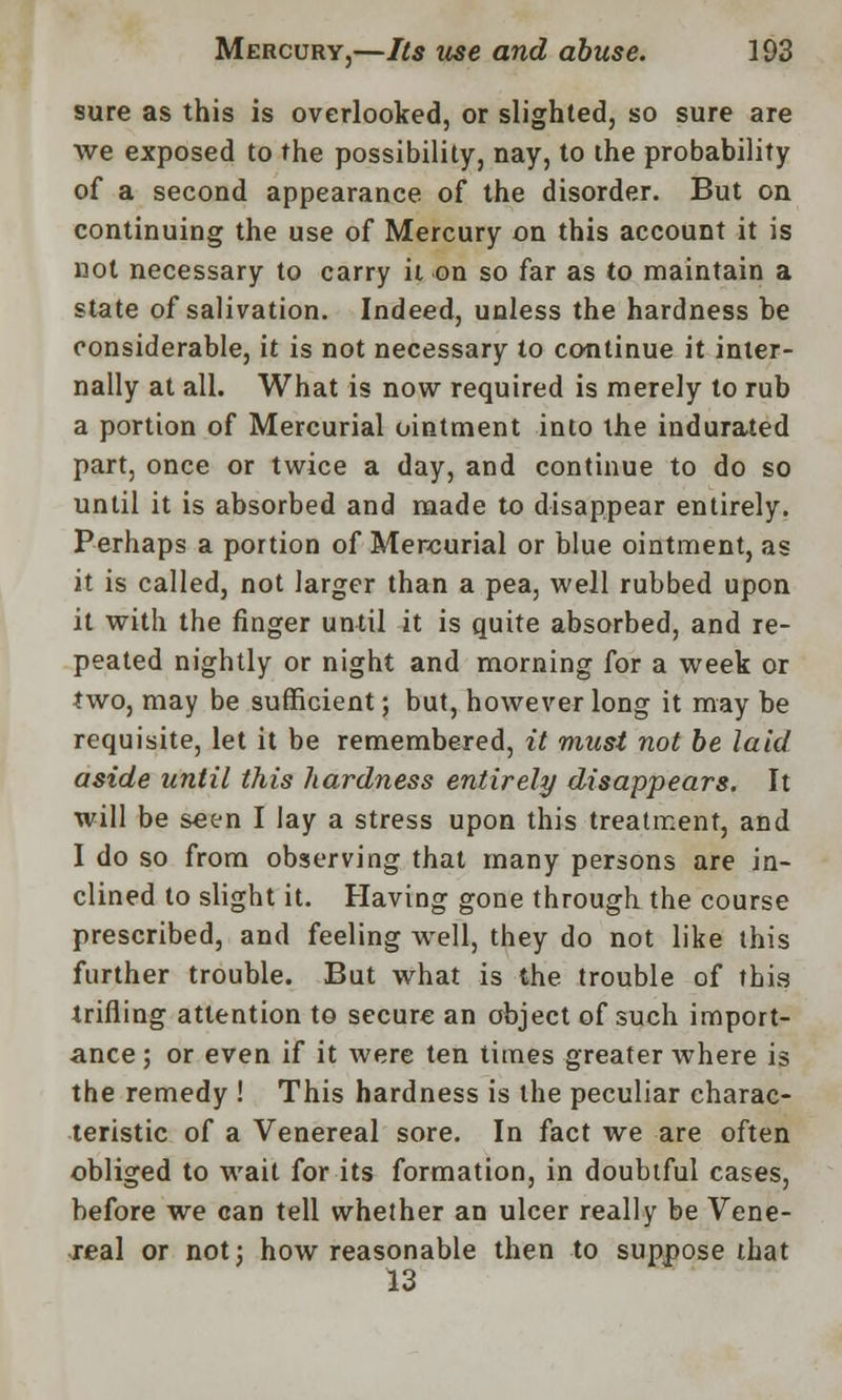 sure as this is overlooked, or slighted, so sure are we exposed to the possibility, nay, to the probability of a second appearance of the disorder. But on continuing the use of Mercury on this account it is not necessary to carry it on so far as to maintain a state of salivation. Indeed, unless the hardness be considerable, it is not necessary to continue it inter- nally at all. What is now required is merely to rub a portion of Mercurial ointment into the indurated part, once or twice a day, and continue to do so until it is absorbed and made to disappear entirely. Perhaps a portion of Mercurial or blue ointment, as it is called, not larger than a pea, well rubbed upon it with the finger until it is quite absorbed, and re- peated nightly or night and morning for a week or two, may be sufficient; but, however long it may be requisite, let it be remembered, it must not be laid aside until this hardness entirely disappears. It will be seen I lay a stress upon this treatment, and I do so from observing that many persons are in- clined to slight it. Having gone through the course prescribed, and feeling well, they do not like this further trouble. But what is the trouble of this trifling attention to secure an object of such import- ance ; or even if it were ten times greater where is the remedy ! This hardness is the peculiar charac- teristic of a Venereal sore. In fact we are often obliged to wait for its formation, in doubtful cases, before we can tell whether an ulcer really be Vene- real or not; how reasonable then to suppose that 13