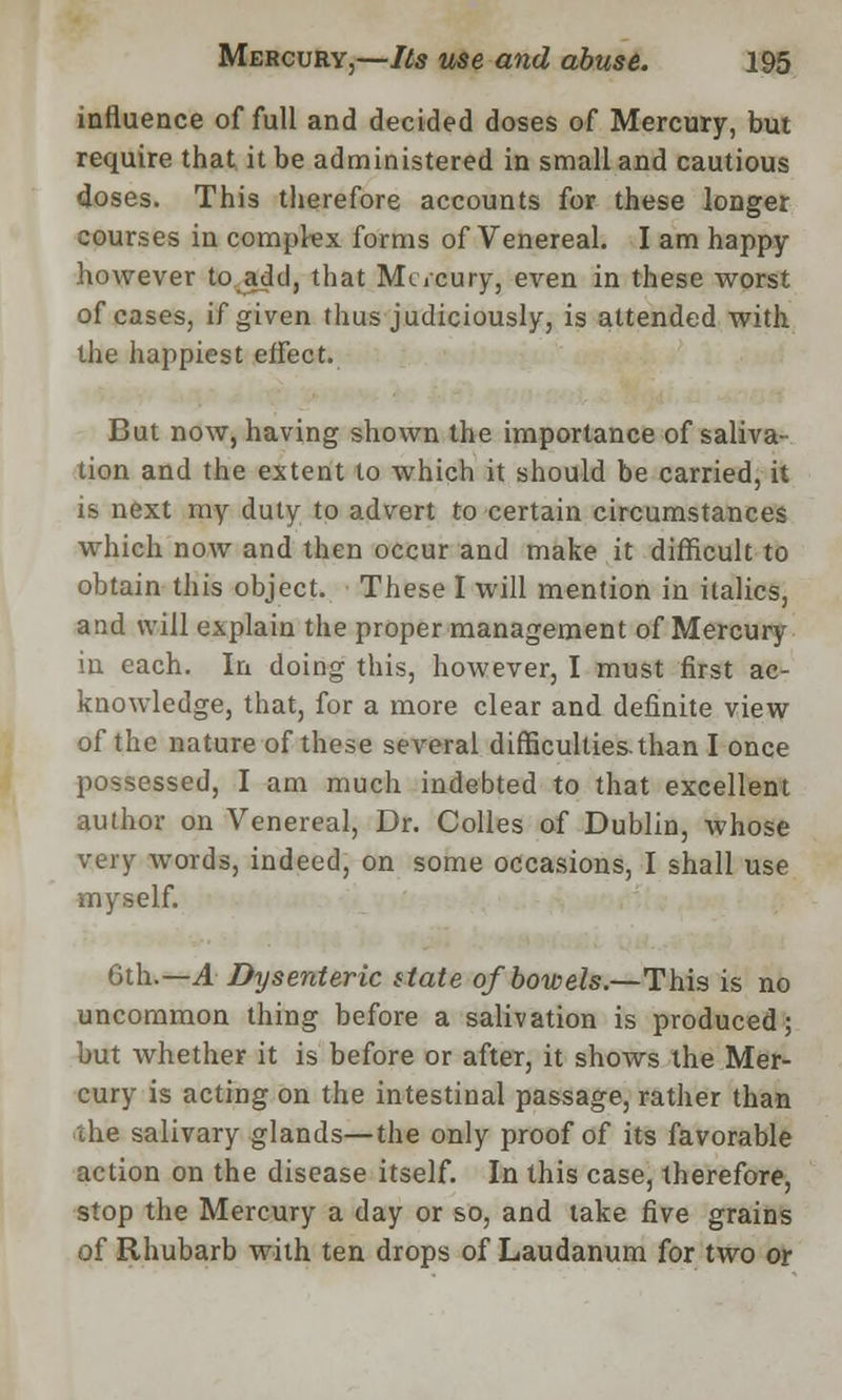 influence of full and decided doses of Mercury, but require that it be administered in small and cautious doses. This therefore accounts for these longer courses in compkx forms of Venereal. I am happy however to add, that Mc/cury, even in these worst of cases, if given thus judiciously, is attended with the happiest effect. But now, having shown the importance of saliva- tion and the extent to which it should be carried, it is next my duty to advert to certain circumstances which now and then occur and make it difficult to obtain this object. These I will mention in italics, and will explain the proper management of Mercury in each. In doing this, however, I must first ac- knowledge, that, for a more clear and definite view of the nature of these several difficulties, than I once possessed, I am much indebted to that excellent author on Venereal, Dr. Colles of Dublin, whose very words, indeed, on some occasions, I shall use myself. 6th.—A Dysenteric state of bowels.—This is no uncommon thing before a salivation is produced; but whether it is before or after, it shows the Mer- cury is acting on the intestinal passage, rather than the salivary glands—the only proof of its favorable action on the disease itself. In this case, therefore, stop the Mercury a day or so, and take five grains of Rhubarb with ten drops of Laudanum for two or