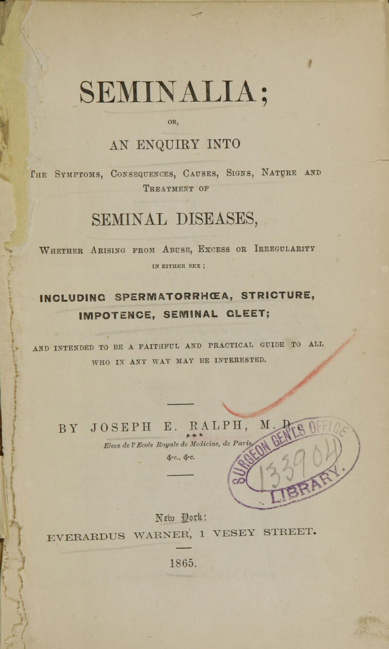 SEMINALIA; OR, AN ENQUIRY INTO Tue Symptoms, Consequences, Causes, Signs, Nature and Treatment of SEMINAL DISEASES, Whether Arising from Abuse, Excess or Irregularity IN EITHER SEX ; INCLUDING SPERMATORRHEA, STRICTURE, IMPOTENCE, SEMINAL GLEET; AND INTENDED TO BE A FAITHFUL AND PRACTICAL GUIDE TO ALL WHO IN ANY WAY MAY BE INTERESTED. y v. • jf BY JOSEPH E. RALPH, M>Jfcftf. Eleve de VEcole Rnyale de Medicine, de Pa Ntto gork: EVERARDUS WARNER, 1 VESEY STREET. 1865.