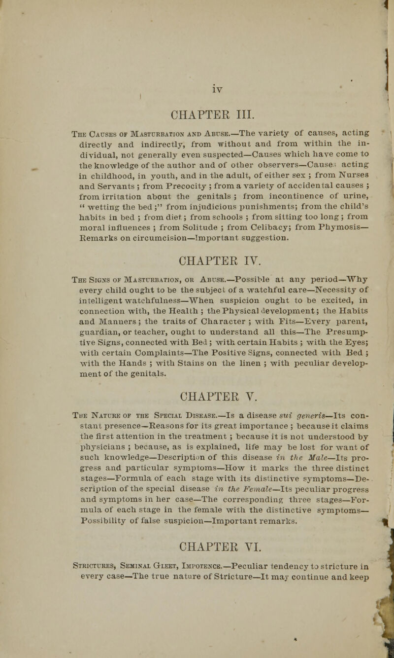 CHAPTER III. The Causes of Masturbation and Abcse.—The variety of causes, acting directly and indirectly, from without and from within the in- dividual, not generally even suspected—Causes which have come to the knowledge of the author and of other observers—Cause- acting in childhood, in youth, and in the adult, of either sex ; from Nursea and Servants; from Precocity ; from a variety of accidental causes ; from irritation about the genitals ; from incontinence of urine,  wetting the bed ; from injudicious punishments; from the child's habits in bed ; from diet; from schools ; from sitting too long ; from moral influences ; from Solitude ; from Celibacy; from Phymosis— Remarks on circumcision—Important suggestion. CHAPTER IV. The Signs of Masturbation, or Abuse.—Possible at any period—Why every child ought to be the subject of a watchful care—Necessity of intelligent watchfulness—When suspicion ought to be excited, in connection with, the Health ; the Physical development; the Habits and Manners ; the traits of Character ; with Fits—Every parent, guardian, or teacher, ought to understand all this—The Presump- tive Signs, connected with BeJ ; with certain Habits ; with the Eyes; with certain Complaints—The Positive Signs, connected with Bed ; with the Hands ; with Stains on the linen ; with peculiar develop- ment of the genitals. CHAPTER V. The Nature of the Special Disease.—Is a disease sui generis—Its con- stant presence—Reasons for its great importance ; because it claims the first attention in the treatment ; because it is not understood by physicians ; because, as is explained, life may be lost for want of such knowledge—Description of this disease in the Male—Its pro- gress and particular symptoms—How it marks the three distinct stages—Formula of each stage with its distinctive symptoms—De- scription of the special disease in the Female—Its peculiar progress and symptoms in her case—The corresponding three stages—For- mula of each stage in the female with the distinctive symptoms— Possibility of false suspicion—Important remarks. CHAPTER VI. Strictures, Seminal Gleet, Impotence.—Peculiar tendency to stricture in every case—The true nature of Stricture—It may continue and keep