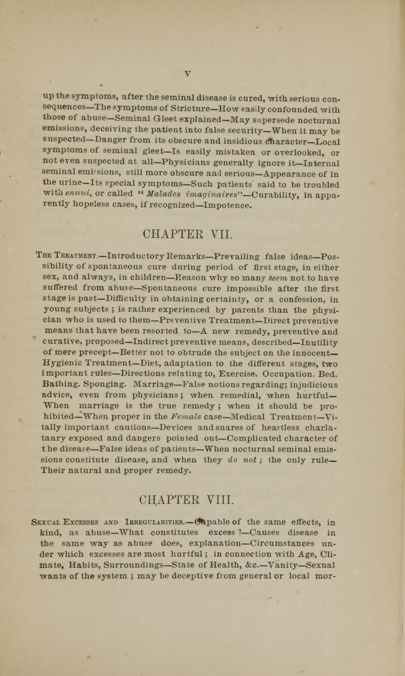 up the symptoms, after the seminal disease is cured, with serious con- sequences—The symptoms of Stricture—How easily confounded with those of abuse—Seminal Gleet explained—May supersede nocturnal emissions, deceiving the patient into false security—When it may be suspected—Danger from its obscure and insidious character—Local symptoms of seminal gleet—Is easily mistaken or overlooked, or not even suspected at all—Physicians generally ignore it—Internal seminal emissions, still more obscure and serious—Appearance of in the urine—Its special symptoms—Such patients said to be troubled with ennui, or called  Malades imaginaires—durability, in appa- rently hopeless cases, if recognized—Impotence. CHAPTER VII. The Treatment.—Introductory Remarks—Prevailing false ideas—Pos- sibility of spontaneous cure during period of first stage, in either sex, and always, in children—Reason why so many seem not to have suffered from abuse—Spontaneous cure impossible after the first stage is past—Difficulty in obtaining certainty, or a confession, in young subjects ; is rather experienced by parents than the physi- cian who is used to them—Preventive Treatment—Direct preventive means that have been resorted to—A new remedy, preventive and curative, proposed—Indirect preventive means, described—Inutility of mere precept—Better not to obtrude the subject on the innocent;— Hygienic Treatment—Diet, adaptation to the different stages, two important rules—Directions relating to, Exercise. Occupation. Bed. Bathing. Sponging. Marriage—False notions regarding; injudicious advice, even from physicians; when remedial, when hurtful— When marriage is the true remedy ; when it should be pro- hibited—When proper in the Female case—Medical Treatment—Vi- tally important cautions—Devices and snares of heartless charla- tanry exposed and dangers pointed out—Complicated character of the disease—False ideas of patients—When nocturnal seminal emis- sions constitute disease, and when they do not ; the only rule— Their natural and proper remedy. CHAPTER VIII. Sexual Excesses and Irregularities.—(fdpable of the same effects, in kind, as abuse—What constitutes excess 7—Causes disease in the same way as abuse does, explanation—Circumstances un- der which excesses are most hurtful; in connection with Age, Cli- mate, Habits, Surroundings—State of Health, &c.—Vanity—Sexual wants of the system ; may be deceptive from general or local mor-