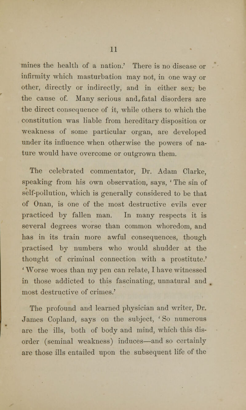 mines the health of a nation.' There is no disease or infirmity which masturbation may not, in one way or other, directly or indirectly, and in either sex, be the cause of. Many serious and,fatal disorders are the direct consequence of it, while others to which the constitution was liable from hereditary disposition or weakness of some particular organ, are developed under its influence when otherwise the powers of na- ture would have overcome or outgrown them. The celebrated commentator, Dr. Adam Clarke, speaking from his own observation, says, ' The sin of self-pullution, which is generally considered to be that of Onan, is one of the most destructive evils ever practiced by fallen man. In many respects it is several degrees worse than common whoredom, and has in its train more awful consequences, though practised by numbers who would shudder at the thought of criminal connection with a prostitute.' ' Worse woes than my pen can relate, I have witnessed in those addicted to this fascinating, unnatural and most destructive of crimes.' The profound and learned physician and writer, Dr. James Copland, says on the subject, 'So numerous are the ills, both of body and mind, which this dis- order (seminal weakness) induces—and so certainly are those ills entailed upon the subsequent life of the