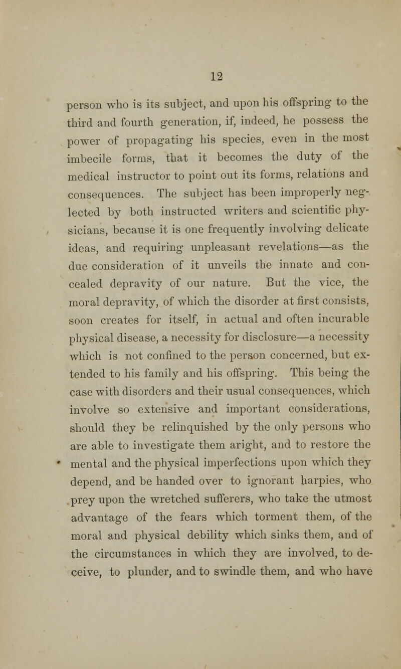 person who is its subject, and upon his offspring to the third and fourth generation, if, indeed, he possess the power of propagating his species, even in the most imbecile forms, that it becomes the duty of the medical instructor to point out its forms, relations and consequences. The subject has been improperly neg- lected by both instructed writers and scientific phy- sicians, because it is one frequently involving delicate ideas, and requiring unpleasant revelations—as the due consideration of it unveils the innate and con- cealed depravity of our nature. But the vice, the moral depravity, of which the disorder at first consists, soon creates for itself, in actual and often incurable physical disease, a necessity for disclosure—a necessity which is not confined to the person concerned, but ex- tended to his family and his offspring. This being the case with disorders and their usual consequences, which involve so extensive and important considerations, should they be relinquished by the only persons who are able to investigate them aright, and to restore the mental and the physical imperfections upon which they depend, and be handed over to ignorant harpies, who . prey upon the wretched sufferers, who take the utmost advantage of the fears which torment them, of the moral and physical debility which sinks them, and of the circumstances in which they are involved, to de- ceive, to plunder, and to swindle them, and who have