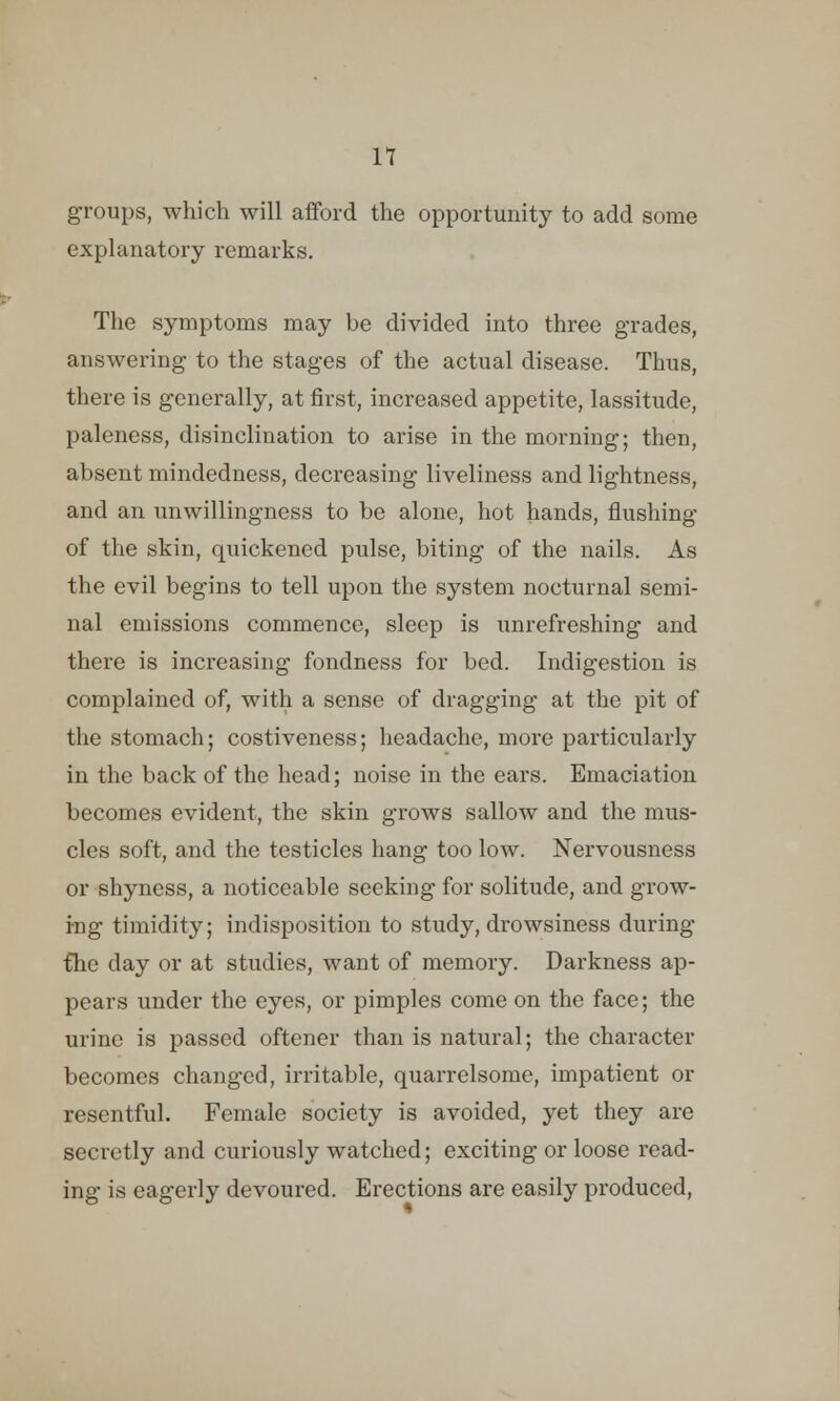 n groups, which will afford the opportunity to add some explanatory remarks. The symptoms may be divided into three grades, answering to the stages of the actual disease. Thus, there is generally, at first, increased appetite, lassitude, paleness, disinclination to arise in the morning; then, absent mindedness, decreasing liveliness and lightness, and an unwillingness to be alone, hot hands, flushing of the skin, quickened pulse, biting of the nails. As the evil begins to tell upon the system nocturnal semi- nal emissions commence, sleep is unrefreshing and there is increasing fondness for bed. Indigestion is complained of, with a sense of dragging at the pit of the stomach; costiveness; headache, more particularly in the back of the head; noise in the ears. Emaciation becomes evident, the skin grows sallow and the mus- cles soft, and the testicles hang too low. Nervousness or shyness, a noticeable seeking for solitude, and grow- ing timidity; indisposition to study, drowsiness during fhe day or at studies, want of memory. Darkness ap- pears under the eyes, or pimples come on the face; the urine is passed oftener than is natural; the character becomes changed, irritable, quarrelsome, impatient or resentful. Female society is avoided, yet they are secretly and curiously watched; exciting or loose read- ing is eagerly devoured. Erections are easily produced,