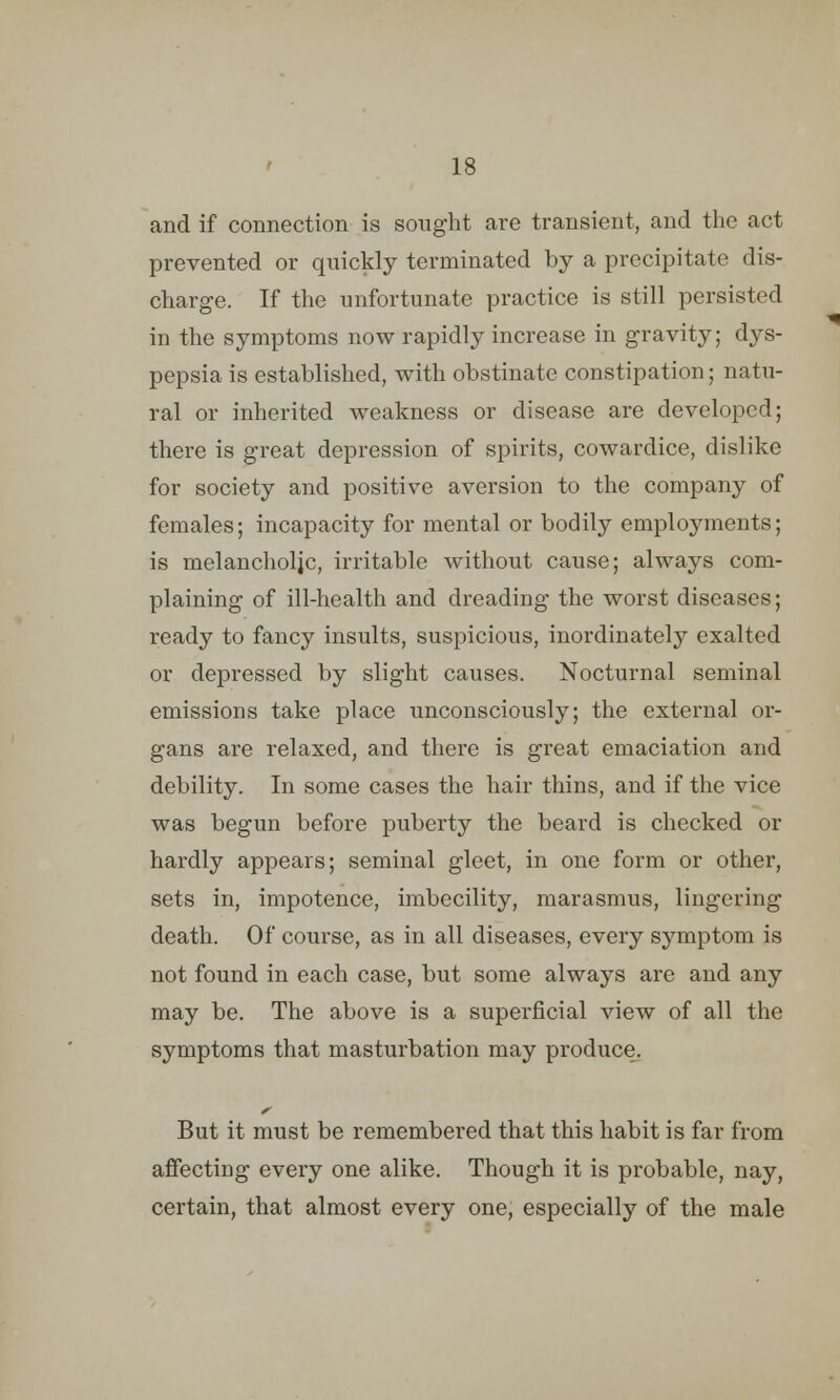 and if connection is sought are transient, and the act prevented or quickly terminated by a precipitate dis- charge. If the unfortunate practice is still persisted in the symptoms now rapidly increase in gravity; dys- pepsia is established, with obstinate constipation; natu- ral or inherited weakness or disease are developed; there is great depression of spirits, cowardice, dislike for society and positive aversion to the company of females; incapacity for mental or bodily employments; is melancholic, irritable without cause; always com- plaining of ill-health and dreading the worst diseases; ready to fancy insults, suspicious, inordinately exalted or depressed by slight causes. Nocturnal seminal emissions take place unconsciously; the external or- gans are relaxed, and there is great emaciation and debility. In some cases the hair thins, and if the vice was begun before puberty the beard is checked or hardly appears; seminal gleet, in one form or other, sets in, impotence, imbecility, marasmus, lingering death. Of course, as in all diseases, every symptom is not found in each case, but some always are and any may be. The above is a superficial view of all the symptoms that masturbation may produce. But it must be remembered that this habit is far from affecting every one alike. Though it is probable, nay, certain, that almost every one, especially of the male
