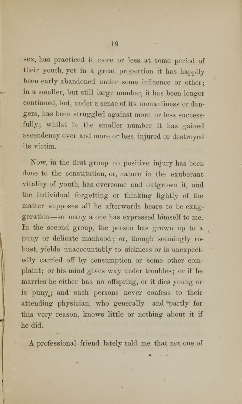 sex, has practiced it more or less at some period of their youth, yet in a great proportion it has happily been early abandoned under some influence or other; in a smaller, but still large number, it has been longer continued, but, under a sense of its unmanliness or dan- gers, has been struggled against more or less success- fully; whilst in the smaller number it has gained ascendency over and more or less injured or destroyed its victim. Now, in the first group no positive injury has been done to the constitution, or, nature in the exuberant vitality of youth, has overcome and outgrown it, and the individual forgetting or thinking lightly of the matter supposes all he afterwards hears to be exag- geration—so many a one has expressed himself to me. In the second group, the person has grown up to a puny or delicate manhood ; or, though seemingly ro- bust, yields unaccountably to sickness or is unexpect- edly carried off by consumption or some other com- plaint; or his mind gives way under troubles; or if he marries he either has no offspring, or it dies young or is punyj and such persons never confess to their attending physician, who generally—and -partly for this very reason, knows little or nothing about it if he did. A professional friend lately told me that not one of
