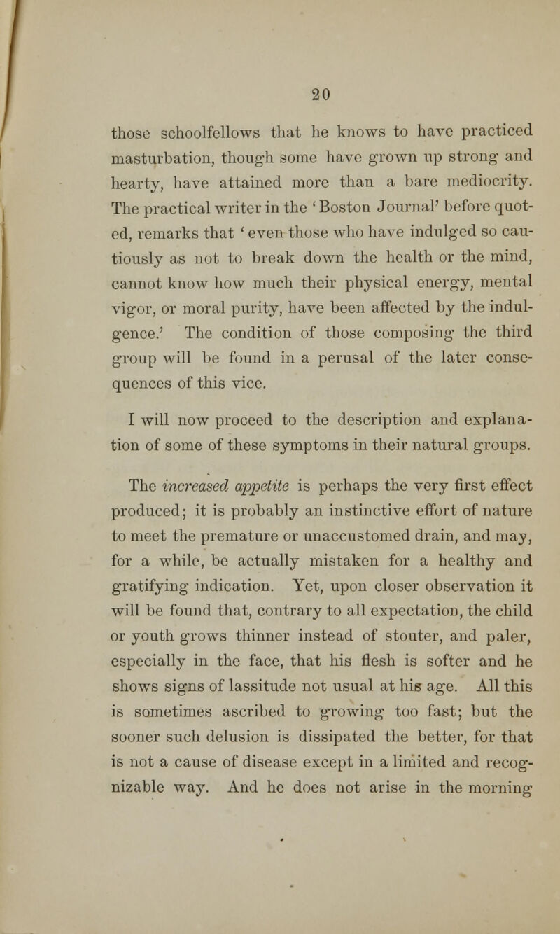 those schoolfellows that he knows to have practiced masturbation, though some have grown up strong and hearty, have attained more than a bare mediocrity. The practical writer in the ' Boston Journal' before quot- ed, remarks that ' even those who have indulged so cau- tiously as not to break down the health or the mind, cannot know how much their physical energy, mental vigor, or moral purity, have been affected by the indul- gence.' The condition of those composing the third group will be found in a perusal of the later conse- quences of this vice. I will now proceed to the description and explana- tion of some of these symptoms in their natural groups. The increased appetite is perhaps the very first effect produced; it is probably an instinctive effort of nature to meet the premature or unaccustomed drain, and may, for a while, be actually mistaken for a healthy and gratifying indication. Yet, upon closer observation it will be found that, contrary to all expectation, the child or youth grows thinner instead of stouter, and paler, especially in the face, that his flesh is softer and he shows signs of lassitude not usual at his age. All this is sometimes ascribed to growing too fast; but the sooner such delusion is dissipated the better, for that is not a cause of disease except in a limited and recog- nizable way. And he does not arise in the morning