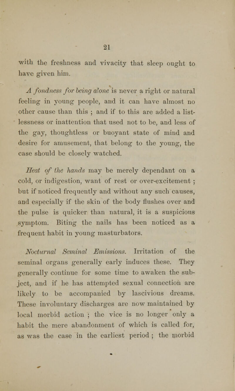 with the freshness and vivacity that sleep ought to have given him. A fondness for being alone is never a right or natural feeling in young people, and it can have almost no other cause than this ; and if to this are added a list- lessness or inattention that used not to be, and less of the gay, thoughtless or buoyant state of mind and desire for amusement, that belong to the young, the case should be closely watched. Heat of the hands may be merely dependant on a cold, or indigestion, want of rest or over-excitement ; but if noticed frequently and without any such causes, and especially if the skin of the body flushes over and the pulse is quicker than natural, it is a suspicious symptom. Biting the nails has been noticed as a frequent habit in young masturbators. Nocturnal Seminal Emissions. Irritation of the seminal organs generally early induces these. They generally continue for some time to awaken the sub- ject, and if he has attempted sexual connection are likely to be accompanied by lascivious dreams. These involuntary discharges are now maintained by local morbid action ; the vice is no longer only a habit the mere abandonment of which is called for, as Avas the case in the earliest period ; the morbid