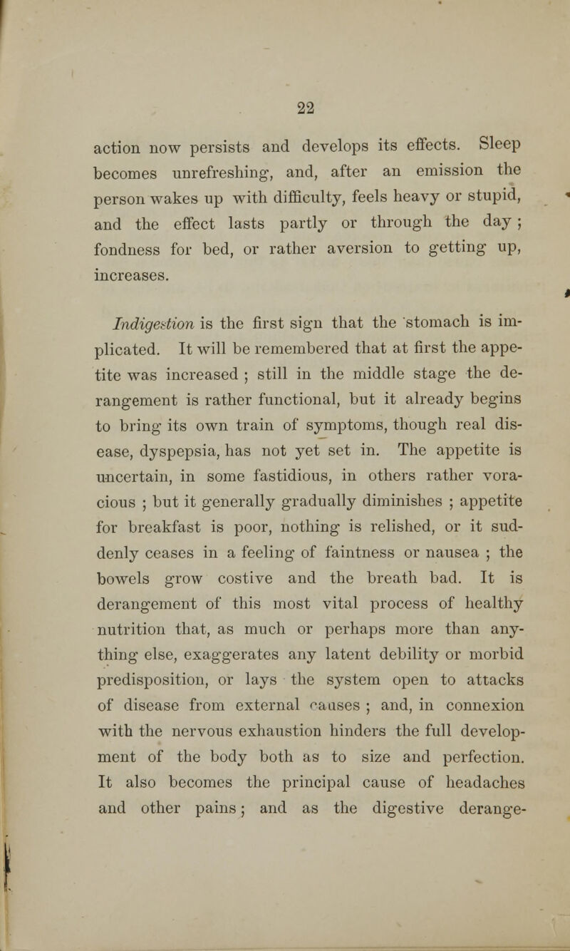 action now persists and develops its effects. Sleep becomes unrefreshing, and, after an emission the person wakes up with difficulty, feels heavy or stupid, and the effect lasts partly or through the day; fondness for bed, or rather aversion to getting up, increases. Indigestion is the first sign that the stomach is im- plicated. It will be remembered that at first the appe- tite was increased ; still in the middle stage the de- rangement is rather functional, but it already begins to bring its own train of symptoms, though real dis- ease, dyspepsia, has not yet set in. The appetite is uncertain, in some fastidious, in others rather vora- cious ; but it generally gradually diminishes ; appetite for breakfast is poor, nothing is relished, or it sud- denly ceases in a feeling of faintness or nausea ; the bowels grow costive and the breath bad. It is derangement of this most vital process of healthy nutrition that, as much or perhaps more than any- thing else, exaggerates any latent debility or morbid predisposition, or lays the system open to attacks of disease from external pauses ; and, in connexion with the nervous exhaustion hinders the full develop- ment of the body both as to size and perfection. It also becomes the principal cause of headaches and other pains; and as the digestive derange-