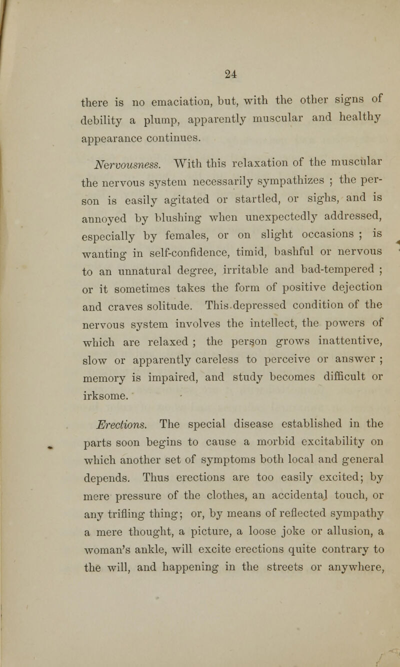 there is no emaciation, but, with the other signs of debility a plump, apparently muscular and healthy appearance continues. Nervousness. With this relaxation of the muscular the nervous system necessarily sympathizes ; the per- son is easily agitated or startled, or sighs, and is annoyed by blushing when unexpectedly addressed, especially by females, or on slight occasions ; is wanting in self-confidence, timid, bashful or nervous to an unnatural degree, irritable and bad-tempered ; or it sometimes takes the form of positive dejection and craves solitude. This.depressed condition of the nervous system involves the intellect, the powers of which are relaxed ; the person grows inattentive, slow or apparently careless to perceive or answer ; memory is impaired, and study becomes difficult or irksome. Erections. The special disease established in the parts soon begins to cause a morbid excitability on which another set of symptoms both local and general depends. Thus erections are too easily excited; by mere pressure of the clothes, an accidental touch, or any trifling thing; or, by means of reflected sympathy a mere thought, a picture, a loose joke or allusion, a woman's ankle, will excite erections quite contrary to the will, and happening in the streets or anywhere,