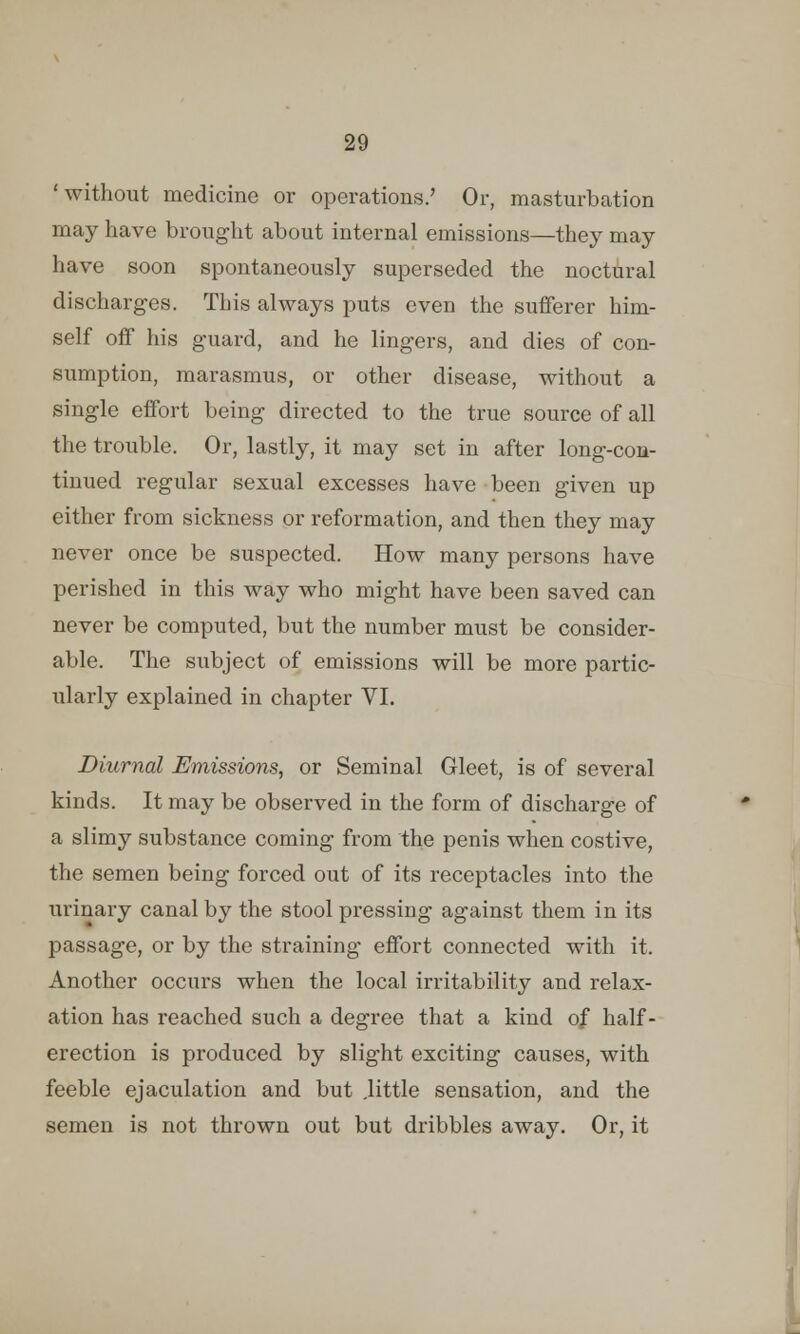 'without medicine or operations.' Or, masturbation may have brought about internal emissions—they may have soon spontaneously superseded the noctural discharges. This always puts even the sufferer him- self off his guard, and he lingers, and dies of con- sumption, marasmus, or other disease, without a single effort being directed to the true source of all the trouble. Or, lastly, it may set in after long-con- tinued regular sexual excesses have been given up either from sickness or reformation, and then they may never once be suspected. How many persons have perished in this way who might have been saved can never be computed, but the number must be consider- able. The subject of emissions will be more partic- ularly explained in chapter VI. Diurnal Emissions, or Seminal Gleet, is of several kinds. It may be observed in the form of discharge of a slimy substance coming from the penis when costive, the semen being forced out of its receptacles into the urinary canal by the stool pressing against them in its passage, or by the straining effort connected with it. Another occurs when the local irritability and relax- ation has reached such a degree that a kind of half- erection is produced by slight exciting causes, with feeble ejaculation and but .little sensation, and the semen is not thrown out but dribbles away. Or, it
