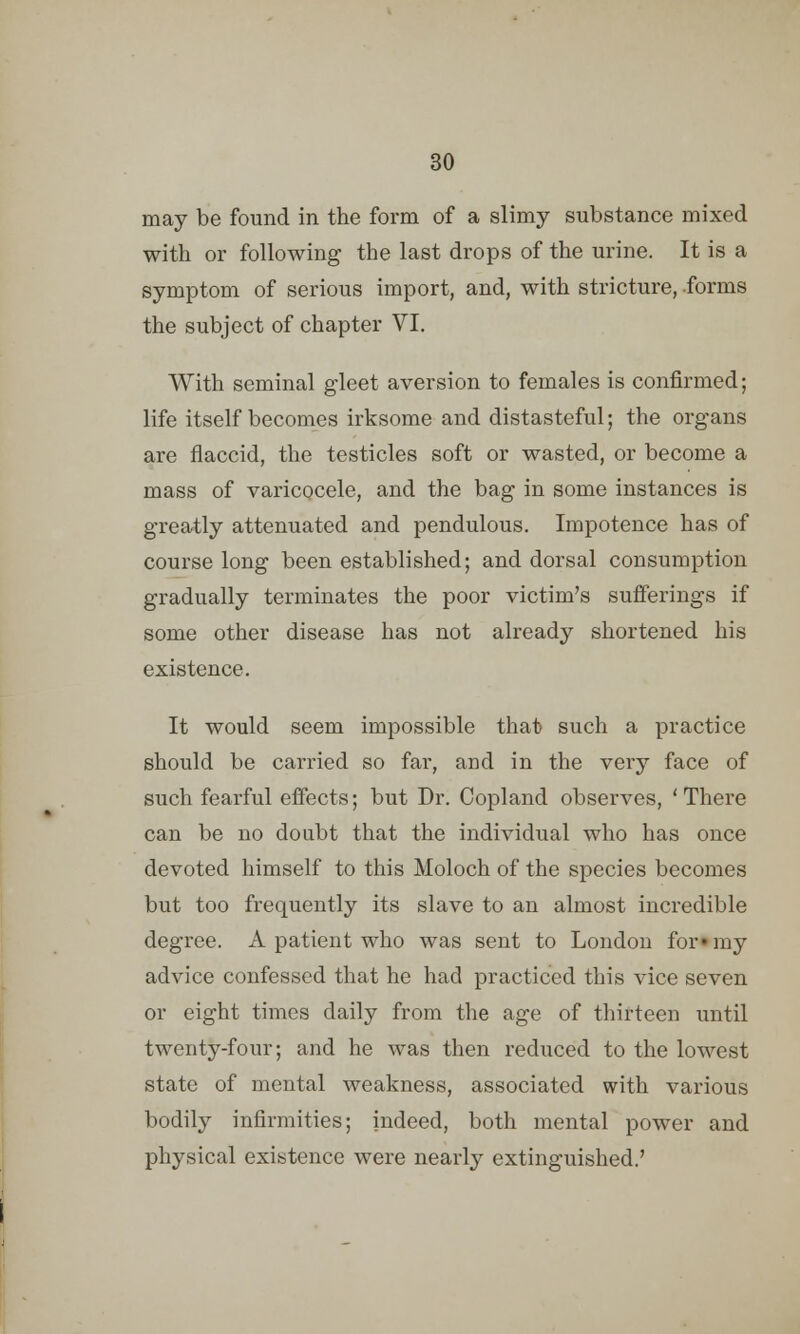 may be found in the form of a slimy substance mixed with or following the last drops of the urine. It is a symptom of serious import, and, with stricture, forms the subject of chapter VI. With seminal gleet aversion to females is confirmed; life itself becomes irksome and distasteful; the organs are flaccid, the testicles soft or wasted, or become a mass of varicocele, and the bag in some instances is greatly attenuated and pendulous. Impotence has of course long been established; and dorsal consumption gradually terminates the poor victim's sufferings if some other disease has not already shortened his existence. It would seem impossible that such a practice should be carried so far, and in the very face of such fearful effects; but Dr. Copland observes, 'There can be no doubt that the individual who has once devoted himself to this Moloch of the species becomes but too frequently its slave to an almost incredible degree. A patient who was sent to London for- my advice confessed that he had practiced this vice seven or eight times daily from the age of thirteen until twenty-four; and he was then reduced to the lowest state of mental weakness, associated with various bodily infirmities; indeed, both mental power and physical existence were nearly extinguished.'