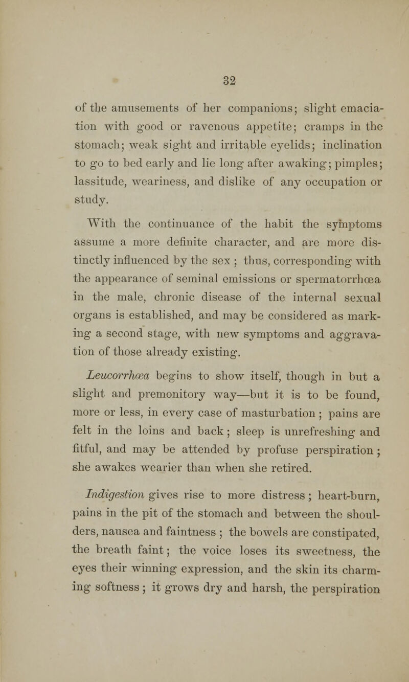 of the amusements of her companions; slight emacia- tion with good or ravenous appetite; cramps in the stomach; weak sight and irritable eyelids; inclination to go to bed early and lie long after awaking; pimples; lassitude, weariness, and dislike of any occupation or study. With the continuance of the habit the symptoms assume a more definite character, and are more dis- tinctly influenced by the sex ; thus, corresponding with the appearance of seminal emissions or spermatorrhoea in the male, chronic disease of the internal sexual organs is established, and may be considered as mark- ing a second stage, with new symptoms and aggrava- tion of those already existing. Leucorrhoea begins to show itself, though in but a slight and premonitory way—but it is to be found, more or less, in every case of masturbation ; pains are felt in the loins and back; sleep is unrefreshing and fitful, and may be attended by profuse perspiration ; she awakes wearier than when she retired. Indigestion gives rise to more distress; heart-burn, pains in the pit of the stomach and between the shoul- ders, nausea and faintness ; the bowels are constipated, the breath faint; the voice loses its sweetness, the eyes their winning expression, and the skin its charm- ing softness ; it grows dry and harsh, the perspiration