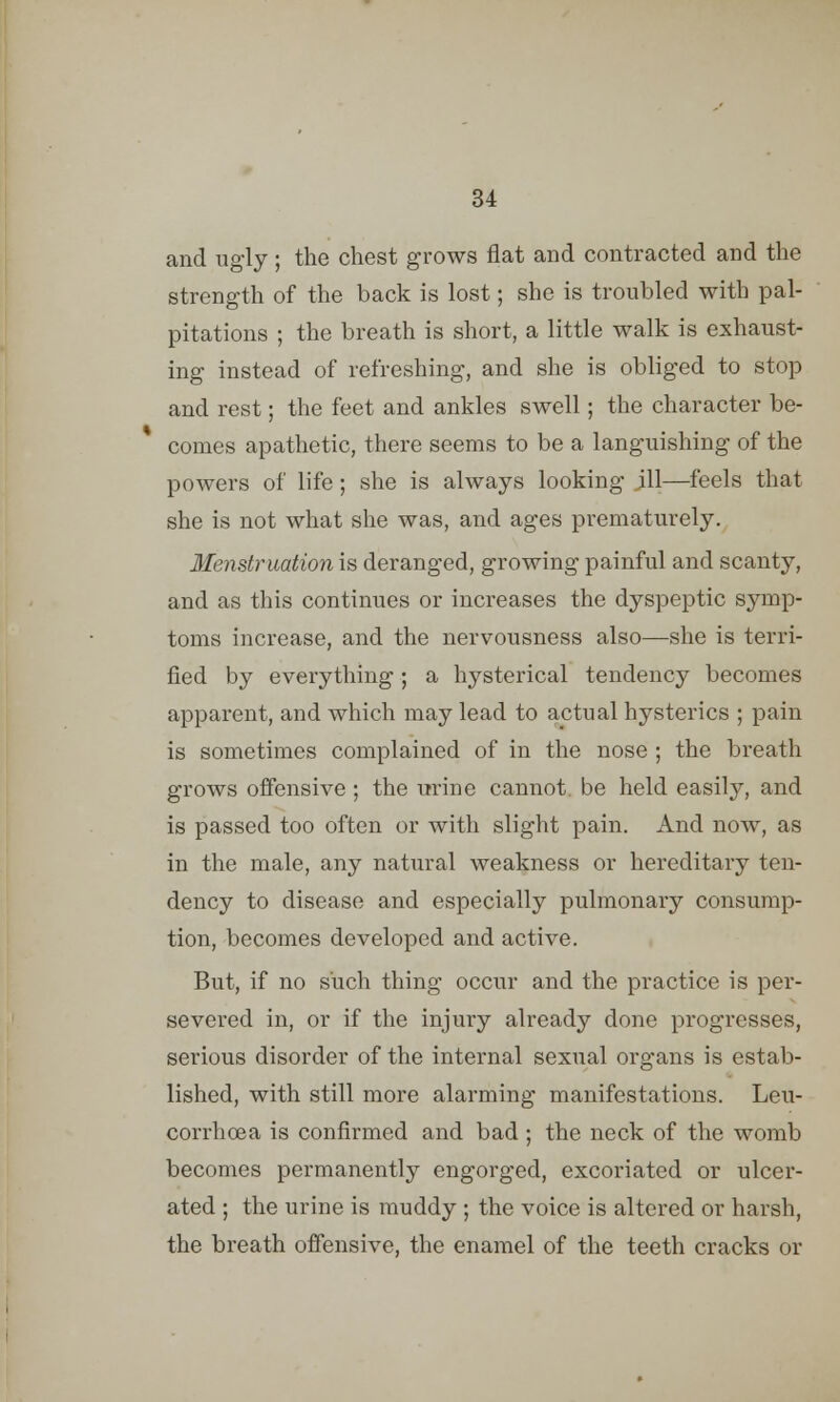 and ugly; the chest grows flat and contracted and the strength of the back is lost; she is troubled with pal- pitations ; the breath is short, a little walk is exhaust- ing instead of refreshing, and she is obliged to stop and rest; the feet and ankles swell; the character be- comes apathetic, there seems to be a languishing of the powers of life ; she is always looking ill—feels that she is not what she was, and ages prematurely. Menstruation is deranged, growing painful and scanty, and as this continues or increases the dyspeptic symp- toms increase, and the nervousness also—she is terri- fied by everything; a hysterical tendency becomes apparent, and which may lead to actual hysterics ; pain is sometimes complained of in the nose ; the breath grows offensive ; the urine cannot, be held easily, and is passed too often or with slight pain. And now, as in the male, any natural weakness or hereditary ten- dency to disease and especially pulmonary consump- tion, becomes developed and active. But, if no such thing occur and the practice is per- severed in, or if the injury already done progresses, serious disorder of the internal sexual organs is estab- lished, with still more alarming manifestations. Leu- corrhoea is confirmed and bad ; the neck of the womb becomes permanently engorged, excoriated or ulcer- ated ; the urine is muddy ; the voice is altered or harsh, the breath offensive, the enamel of the teeth cracks or