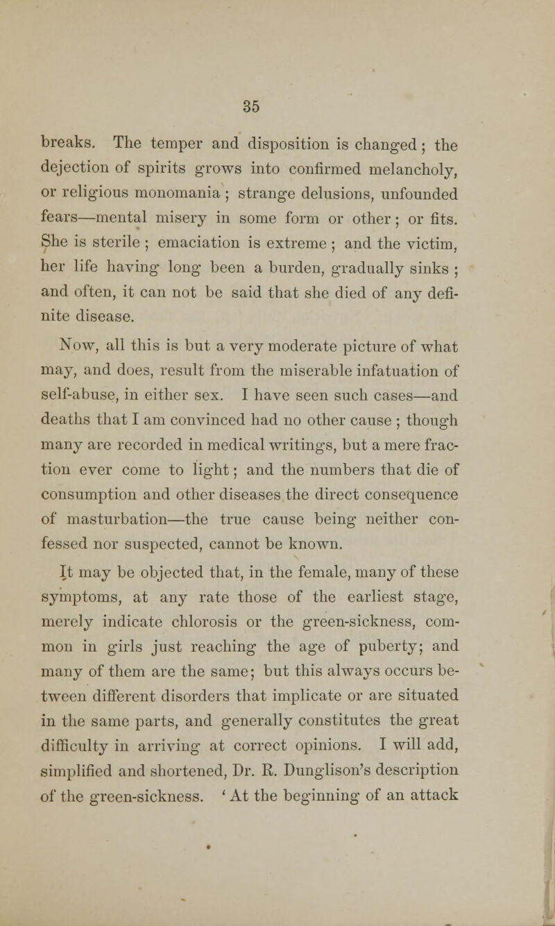 breaks. The temper and disposition is changed; the dejection of spirits grows into confirmed melancholy, or religious monomania ; strange delusions, unfounded fears—mental misery in some form or other; or fits. She is sterile ; emaciation is extreme ; and the victim, her life having long been a burden, gradually sinks ; and often, it can not be said that she died of any defi- nite disease. Now, all this is but a very moderate picture of what may, and does, result from the miserable infatuation of self-abuse, in either sex. I have seen such cases—and deaths that I am convinced had no other cause ; though many are recorded in medical writings, but a mere frac- tion ever come to light; and the numbers that die of consumption and other diseases the direct consequence of masturbation—the true cause being neither con- fessed nor suspected, cannot be known. It may be objected that, in the female, many of these symptoms, at any rate those of the earliest stage, merely indicate chlorosis or the green-sickness, com- mon in girls just reaching the age of puberty; and many of them are the same; but this always occurs be- tween different disorders that implicate or are situated in the same parts, and generally constitutes the great difficulty in arriving at correct opinions. I will add, simplified and shortened, Dr. R. Dunglison's description of the green-sickness. ' At the beginning of an attack