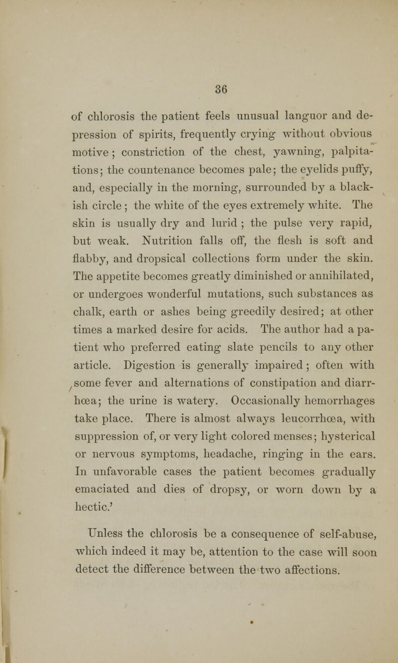 of chlorosis the patient feels unusual languor and de- pression of spirits, frequently crying without obvious motive ; constriction of the chest, yawning, palpita- tions; the countenance becomes pale; the eyelids puffy, and, especially in the morning, surrounded by a black- ish circle; the white of the eyes extremely white. The skin is usually dry and lurid ; the pulse very rapid, but weak. Nutrition falls off, the flesh is soft and flabby, and dropsical collections form under the skin. The appetite becomes greatly diminished or annihilated, or undergoes wonderful mutations, such substances as chalk, earth or ashes being greedily desired; at other times a marked desire for acids. The author had a pa- tient who preferred eating slate pencils to any other article. Digestion is generally impaired ; often with some fever and alternations of constipation and diarr- hoea; the urine is watery. Occasionally hemorrhages take place. There is almost always leucorrhoea, with suppression of, or very light colored menses; hysterical or nervous symptoms, headache, ringing in the ears. In unfavorable cases the patient becomes gradually emaciated and dies of dropsy, or worn down by a hectic' Unless the chlorosis be a consequence of self-abuse, which indeed it may be, attention to the case will soon detect the difference between the two affections. I