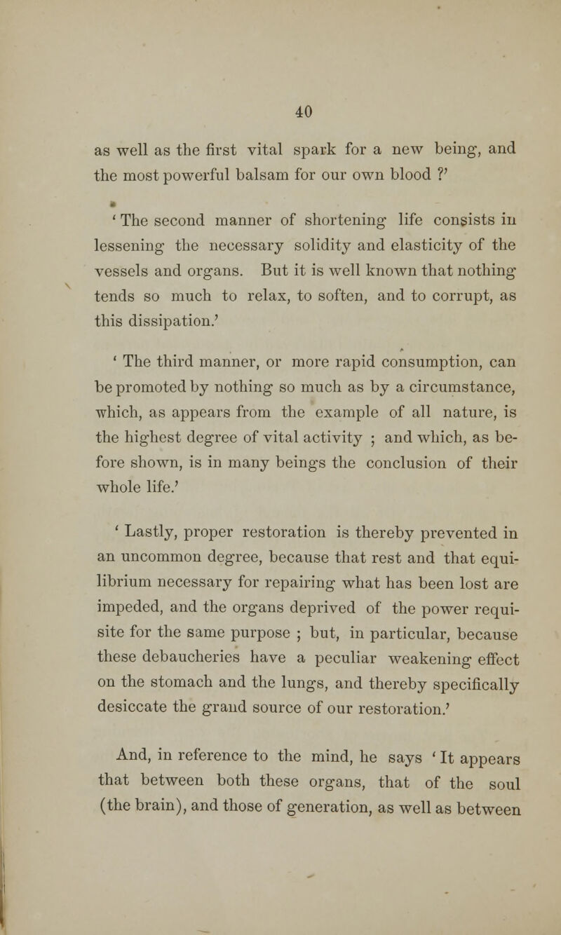 as well as the first vital spark for a new being, and the most powerful balsam for our own blood V • ' The second manner of shortening life consists in lessening the necessary solidity and elasticity of the vessels and organs. But it is well known that nothing tends so much to relax, to soften, and to corrupt, as this dissipation.' ' The third manner, or more rapid consumption, can be promoted by nothing so much as by a circumstance, which, as appears from the example of all nature, is the highest degree of vital activity ; and which, as be- fore shown, is in many beings the conclusion of their whole life.' ' Lastly, proper restoration is thereby prevented in an uncommon degree, because that rest and that equi- librium necessary for repairing what has been lost are impeded, and the organs deprived of the power requi- site for the same purpose ; but, in particular, because these debaucheries have a peculiar weakening effect on the stomach and the lungs, and thereby specifically desiccate the grand source of our restoration.' And, in reference to the mind, he says ' It appears that between both these organs, that of the soul (the brain), and those of generation, as well as between