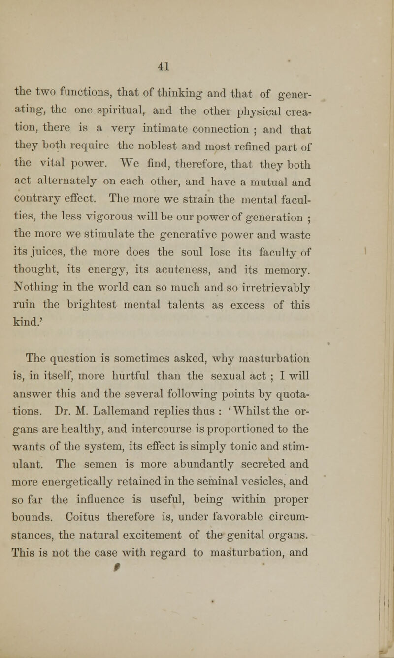 the two functions, that of thinking and that of gener- ating, the one spiritual, and the other physical crea- tion, there is a very intimate connection ; and that they both require the noblest and most refined part of the vital power. We find, therefore, that they both act alternately on each other, and have a mutual and contrary effect. The more we strain the mental facul- ties, the less vigorous will be our power of generation ; the more we stimulate the generative power and waste its juices, the more does the soul lose its faculty of thought, its energy, its acuteness, and its memory. Nothing in the world can so much and so irretrievably ruin the brightest mental talents as excess of this kind.' The question is sometimes asked, why masturbation is, in itself, more hurtful than the sexual act ; I will answer this and the several following points by quota- tions. Dr. M. Lallemand replies thus : 'Whilst the or- gans are healthy, and intercourse is proportioned to the wants of the system, its effect is simply tonic and stim- ulant. The semen is more abundantly secreted and more energetically retained in the seminal vesicles, and so far the influence is useful, being within proper bounds. Coitus therefore is, under favorable circum- stances, the natural excitement of the genital organs. This is not the case with regard to masturbation, and 9