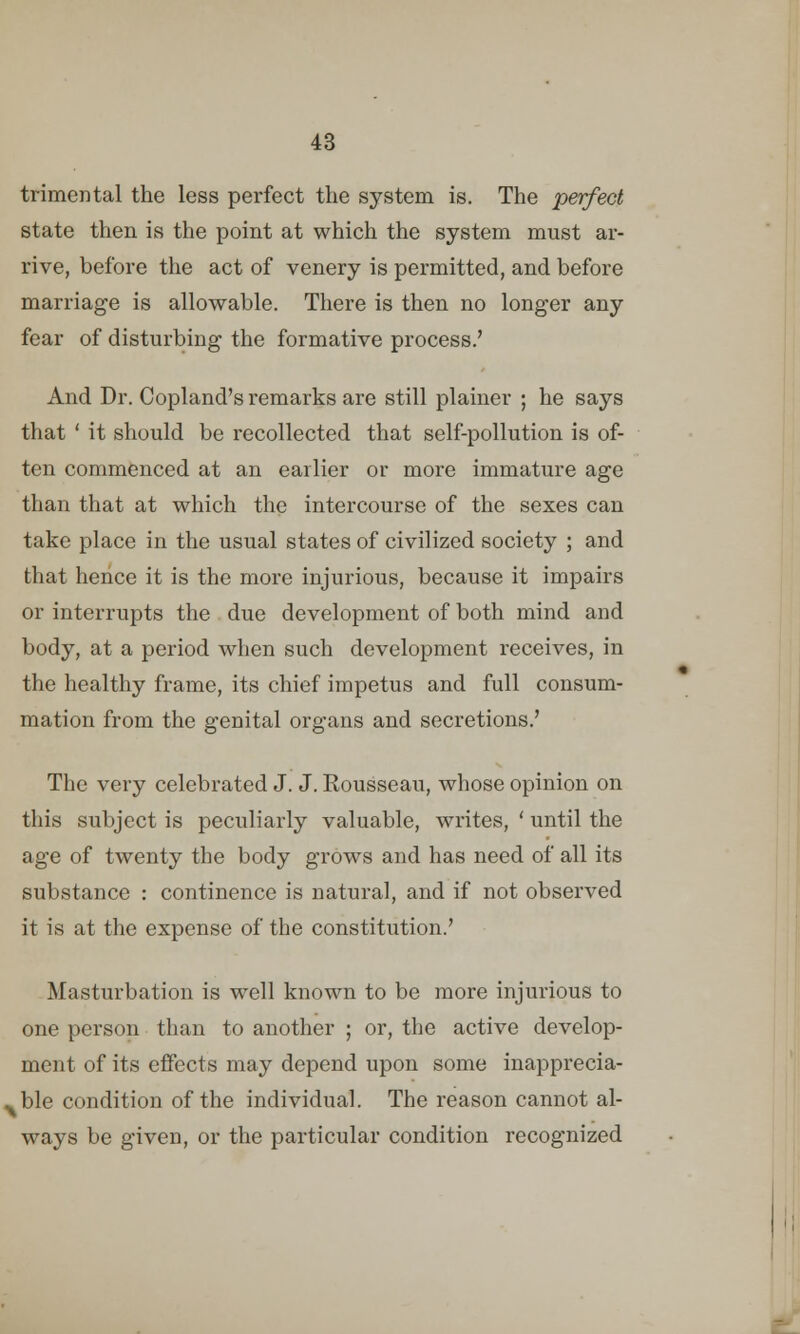 trimental the less perfect the system is. The perfect state then is the point at which the system must ar- rive, before the act of venery is permitted, and before marriage is allowable. There is then no longer any fear of disturbing the formative process.' And Dr. Copland's remarks are still plainer ; he says that ' it should be recollected that self-pollution is of- ten commenced at an earlier or more immature age than that at which the intercourse of the sexes can take place in the usual states of civilized society ; and that hence it is the more injurious, because it impairs or interrupts the due development of both mind and body, at a period when such development receives, in the healthy frame, its chief impetus and full consum- mation from the genital organs and secretions.' The very celebrated J. J. Rousseau, whose opinion on this subject is peculiarly valuable, writes, ' until the age of twenty the body grows and has need of all its substance : continence is natural, and if not observed it is at the expense of the constitution.' Masturbation is well known to be more injurious to one person than to another ; or, the active develop- ment of its effects may depend upon some inapprecia- ble condition of the individual. The reason cannot al- ways be given, or the particular condition recognized