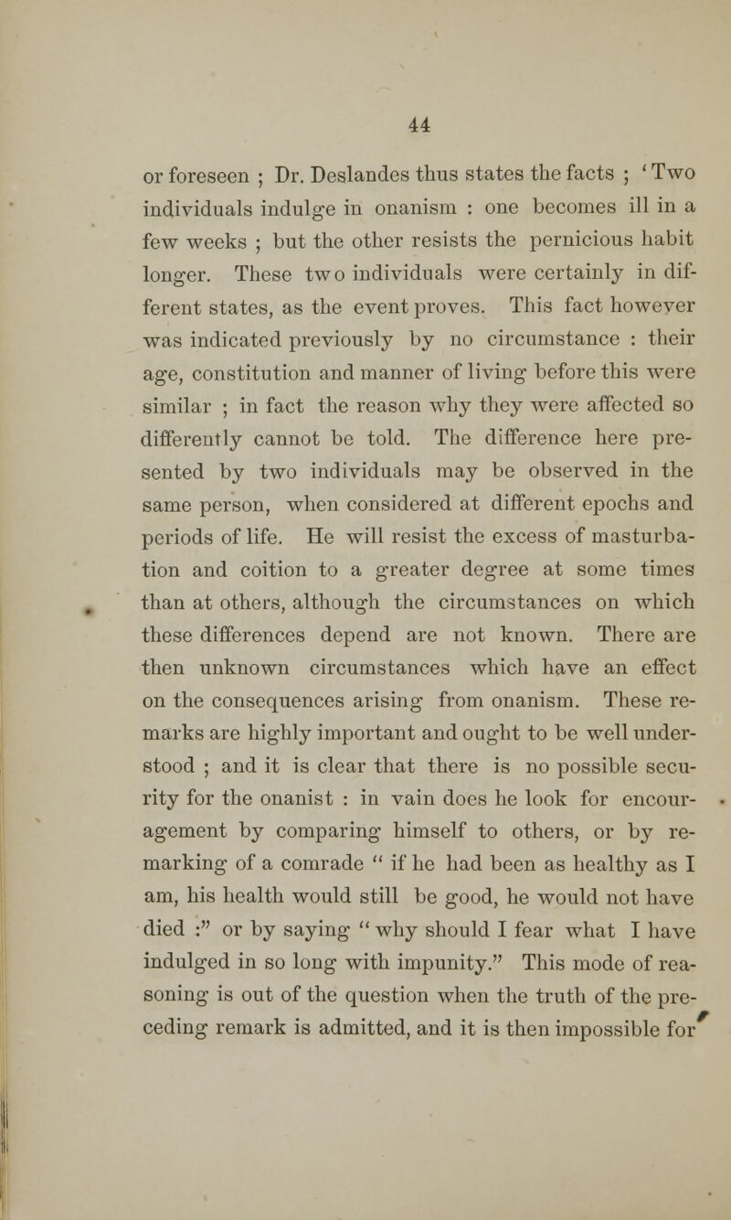 or foreseen ; Dr. Deslandes thus states the facts ; ' Two individuals indulge in onanism : one becomes ill in a few weeks ; but the other resists the pernicious habit longer. These two individuals were certainly indif- ferent states, as the event proves. This fact however was indicated previously by no circumstance : their age, constitution and manner of living before this were similar ; in fact the reason why they were affected so differently cannot be told. The difference here pre- sented by two individuals may be observed in the same person, when considered at different epochs and periods of life. He will resist the excess of masturba- tion and coition to a greater degree at some times than at others, although the circumstances on which these differences depend are not known. There are then unknown circumstances which have an effect on the consequences arising from onanism. These re- marks arc highly important and ought to be well under- stood ; and it is clear that there is no possible secu- rity for the onanist : in vain does he look for encour- agement by comparing himself to others, or by re- marking of a comrade  if he had been as healthy as I am, his health would still be good, he would not have died : or by saying why should I fear what I have indulged in so long with impunity. This mode of rea- soning is out of the question when the truth of the pre- ceding remark is admitted, and it is then impossible for