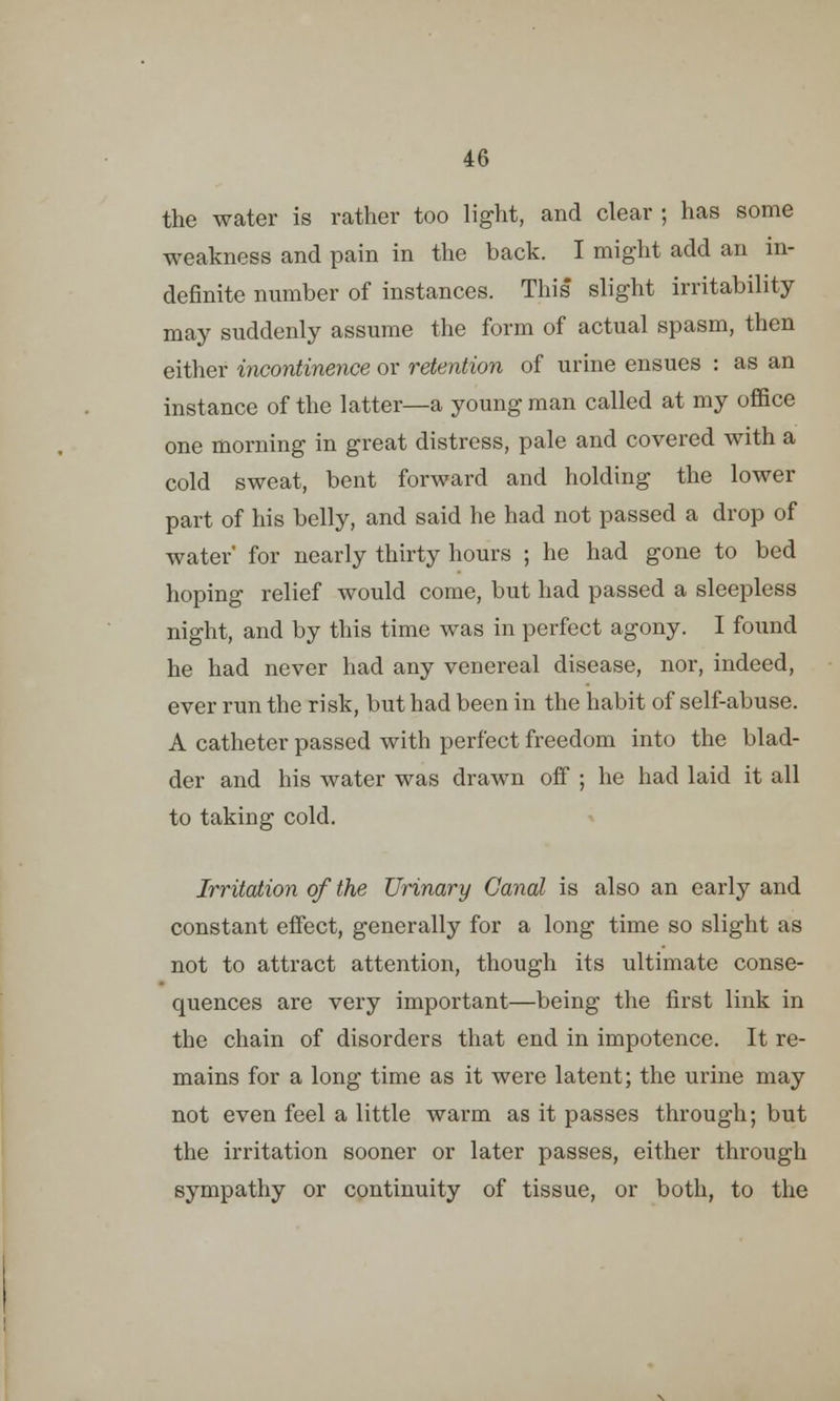 the water is rather too light, and clear ; has some weakness and pain in the back. I might add an in- definite number of instances. This slight irritability may suddenly assume the form of actual spasm, then either incontinence or retention of urine ensues : as an instance of the latter—a young man called at my office one morning in great distress, pale and covered with a cold sweat, bent forward and holding the lower part of his belly, and said he had not passed a drop of water' for nearly thirty hours ; he had gone to bed hoping relief would come, but had passed a sleepless night, and by this time was in perfect agony. I found he had never had any venereal disease, nor, indeed, ever run the risk, but had been in the habit of self-abuse. A catheter passed with perfect freedom into the blad- der and his water was drawn off ; he had laid it all to taking cold. Irritation of the Urinary Canal is also an early and constant effect, generally for a long time so slight as not to attract attention, though its ultimate conse- quences are very important—being the first link in the chain of disorders that end in impotence. It re- mains for a long time as it were latent; the urine may not even feel a little warm as it passes through; but the irritation sooner or later passes, either through sympathy or continuity of tissue, or both, to the