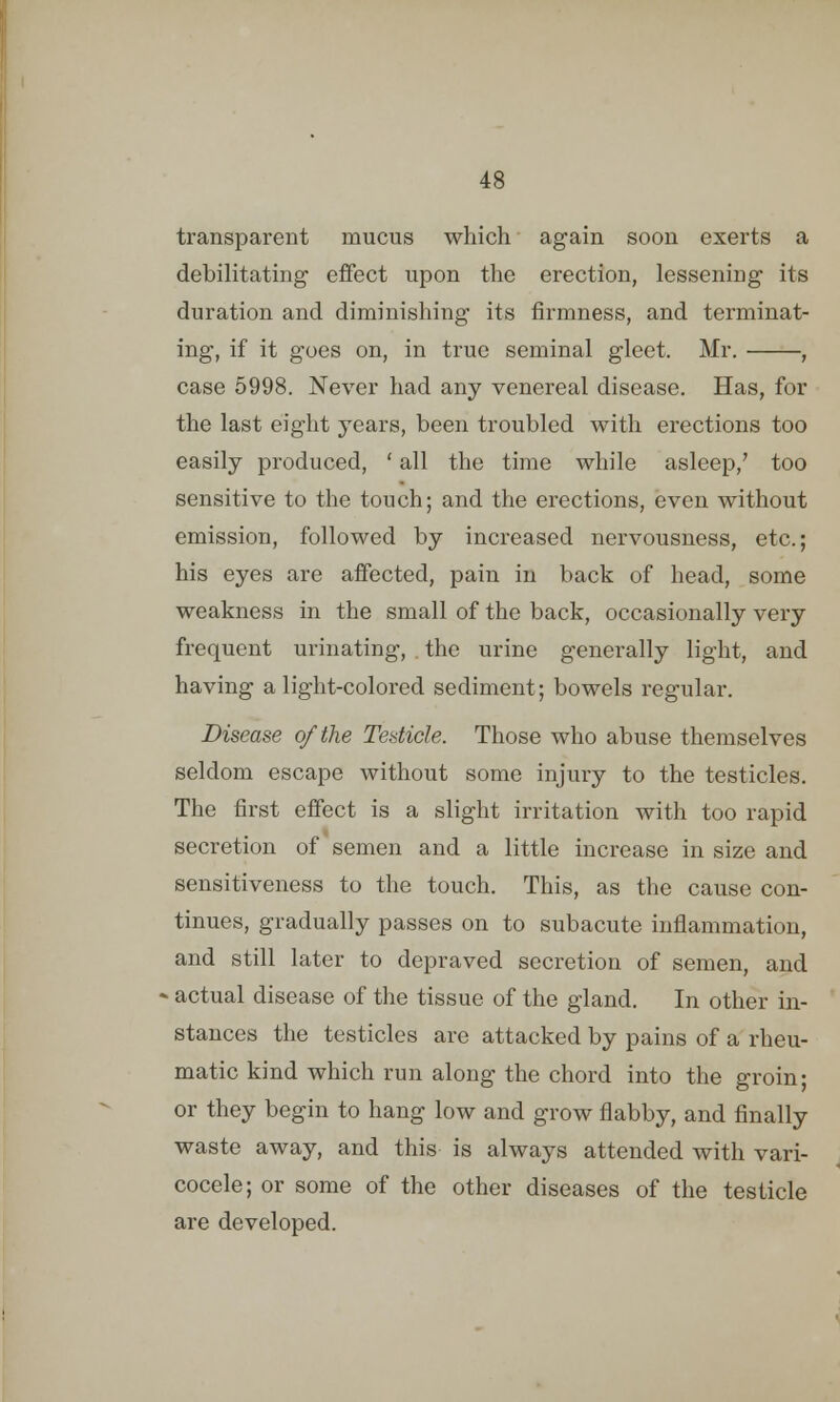 transparent mucus which again soon exerts a debilitating effect upon the erection, lessening its duration and diminishing its firmness, and terminat- ing, if it goes on, in true seminal gleet. Mr. , case 5998. Never had any venereal disease. Has, for the last eight years, been troubled with erections too easily produced, ' all the time while asleep/ too sensitive to the touch; and the erections, even without emission, followed by increased nervousness, etc.; his eyes are affected, pain in back of head, some weakness in the small of the back, occasionally very frequent urinating, . the urine generally light, and having alight-colored sediment; bowels regular. Disease of the Testicle. Those who abuse themselves seldom escape without some injury to the testicles. The first effect is a slight irritation with too rapid secretion of semen and a little increase in size and sensitiveness to the touch. This, as the cause con- tinues, gradually passes on to subacute inflammation, and still later to depraved secretion of semen, and actual disease of the tissue of the gland. In other in- stances the testicles are attacked by pains of a rheu- matic kind which run along the chord into the groin; or they begin to hang low and grow flabby, and finally waste away, and this is always attended with vari- cocele; or some of the other diseases of the testicle are developed.