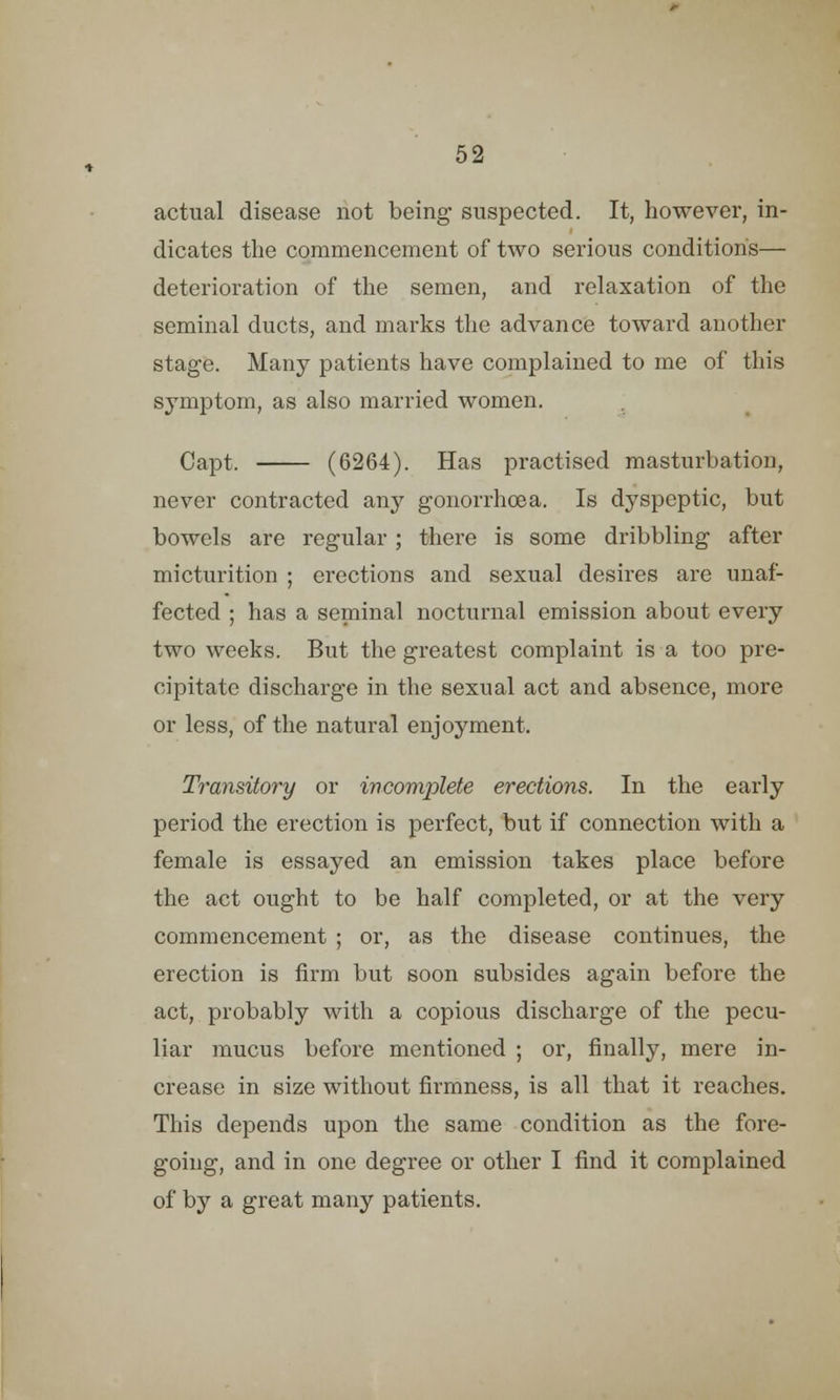 actual disease not being suspected. It, however, in- dicates the commencement of two serious conditions— deterioration of the semen, and relaxation of the seminal ducts, and marks the advance toward another stage. Many patients have complained to me of this symptom, as also married women. Capt. (6264). Has practised masturbation, never contracted any gonorrhoea. Is dyspeptic, but bowels are regular ; there is some dribbling after micturition ; erections and sexual desires are unaf- fected ; has a seminal nocturnal emission about every two weeks. But the greatest complaint is a too pre- cipitate discharge in the sexual act and absence, more or less, of the natural enjoyment. Transitory or incomplete erections. In the early period the erection is perfect, but if connection with a female is essayed an emission takes place before the act ought to be half completed, or at the very commencement ; or, as the disease continues, the erection is firm but soon subsides again before the act, probably with a copious discharge of the pecu- liar mucus before mentioned ; or, finally, mere in- crease in size without firmness, is all that it reaches. This depends upon the same condition as the fore- going, and in one degree or other I find it complained of by a great many patients.