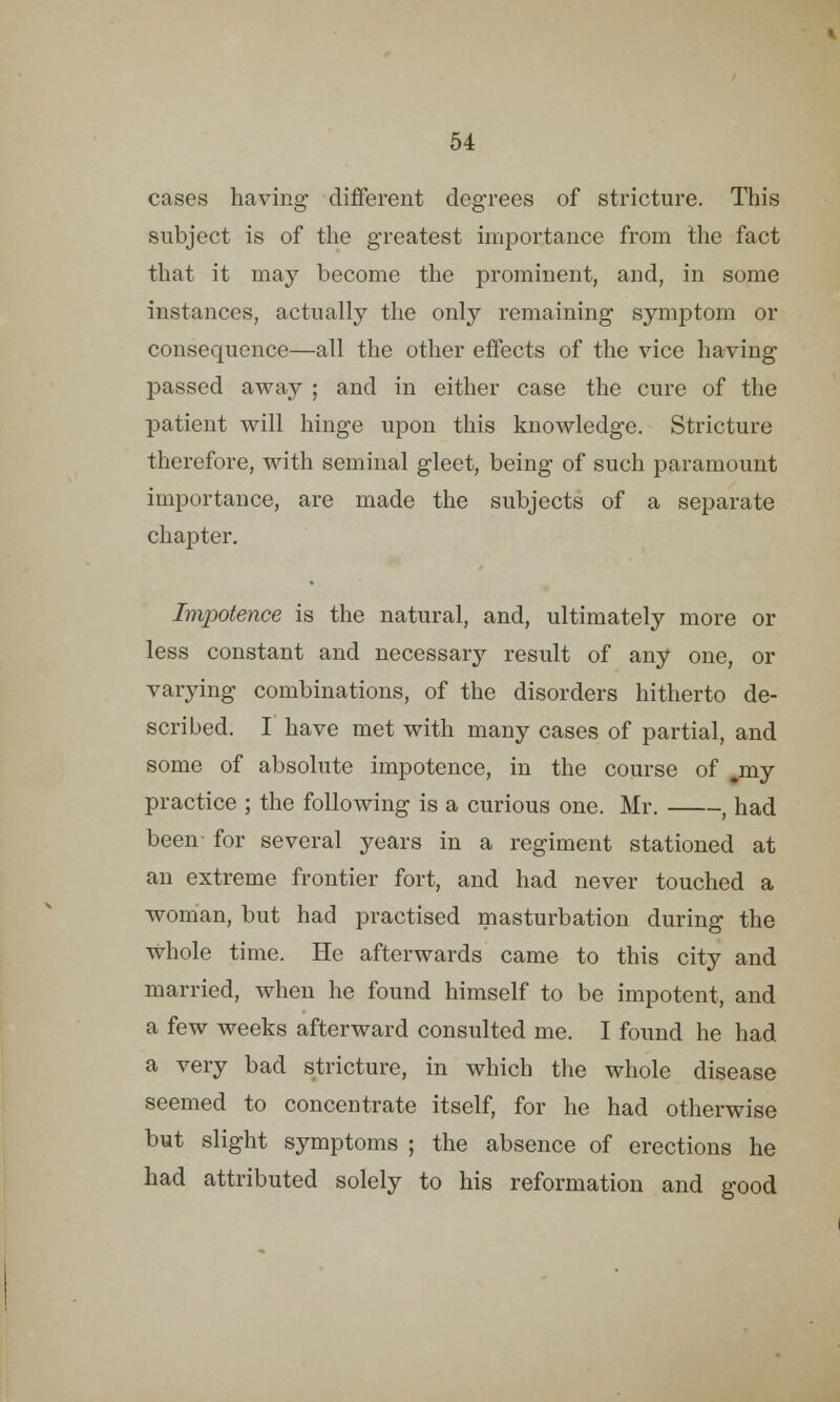 cases having different degrees of stricture. This subject is of the greatest importance from the fact that it may become the prominent, and, in some instances, actually the only remaining symptom or consequence—all the other effects of the vice having passed away ; and in either case the cure of the patient will hinge upon this knowledge. Stricture therefore, with seminal gleet, being of such paramount importance, are made the subjects of a separate chapter. Impotence is the natural, and, ultimately more or less constant and necessary result of any one, or varying combinations, of the disorders hitherto de- scribed. I have met with many cases of partial, and some of absolute impotence, in the course of .my practice ; the following is a curious one. Mr. , had been- for several years in a regiment stationed at an extreme frontier fort, and had never touched a woman, but had practised masturbation during the whole time. He afterwards came to this city and married, when he found himself to be impotent, and a few weeks afterward consulted me. I found he had a very bad stricture, in which the whole disease seemed to concentrate itself, for he had otherwise but slight symptoms ; the absence of erections he had attributed solely to his reformation and good